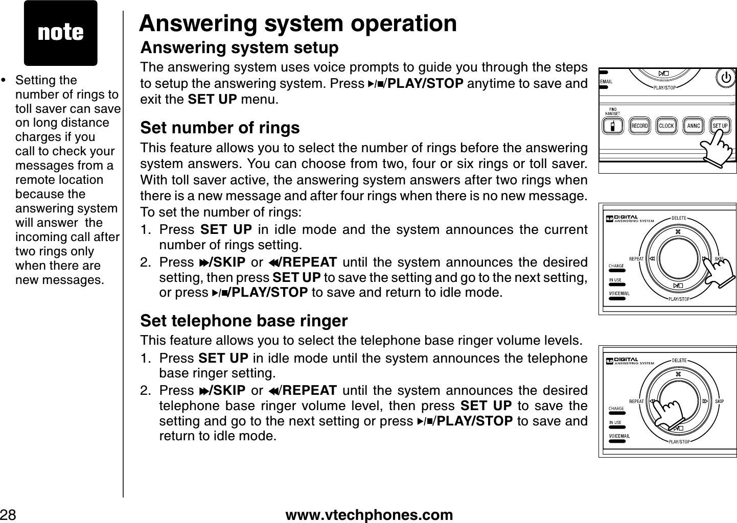 www.vtechphones.com28Answering system operationAnswering system setupThe answering system uses voice prompts to guide you through the steps to setup the answering system. Press  /PLAY/STOP anytime to save and exit the SET UP menu.Set number of ringsThis feature allows you to select the number of rings before the answering system answers. You can choose from two, four or six rings or toll saver. With toll saver active, the answering system answers after two rings when there is a new message and after four rings when there is no new message. To set the number of rings:Press  SET  UP  in  idle  mode  and  the  system  announces  the  current number of rings setting.Press  /SKIP  or  /REPEAT  until  the  system  announces  the  desired setting, then press SET UP to save the setting and go to the next setting,  or press  /PLAY/STOP to save and return to idle mode.Set telephone base ringerThis feature allows you to select the telephone base ringer volume levels.  Press SET UP in idle mode until the system announces the telephone base ringer setting.Press  /SKIP  or  /REPEAT  until  the  system  announces  the  desired telephone  base  ringer  volume  level,  then  press  SET  UP  to  save  the setting and go to the next setting or press  /PLAY/STOP to save and return to idle mode.1.2.1.2.• Setting the number of rings to toll saver can save on long distance charges if you call to check your messages from a remote location because the answering system will answer  the incoming call after two rings only when there are new messages. 