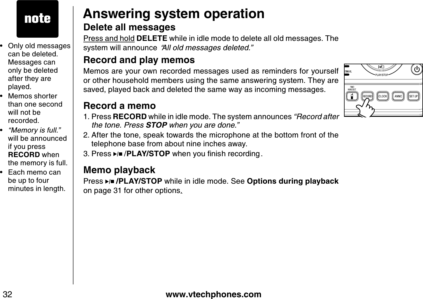 www.vtechphones.com32Answering system operation• Only old messages can be deleted. Messages can only be deleted after they are played.• Memos shorter than one second will not be recorded.•“Memory is full.” will be announced if you press RECORD when the memory is full.• Each memo can be up to four minutes in length.Delete all messagesPress and hold DELETE while in idle mode to delete all old messages. The system will announce “All old messages deleted.”Record and play memosMemos are your own recorded messages used as reminders for yourself or other household members using the same answering system. They are saved, played back and deleted the same way as incoming messages.Record a memoPress RECORD while in idle mode. The system announces “Record after the tone. Press STOP when you are done.” After the tone, speak towards the microphone at the bottom front of the telephone base from about nine inches away.Press   /PLAY/STOPYJGP[QWſPKUJTGEQTFKPI Memo playbackPress  /PLAY/STOP while in idle mode. See Options during playbackon page 31 for other options.1.2.3.