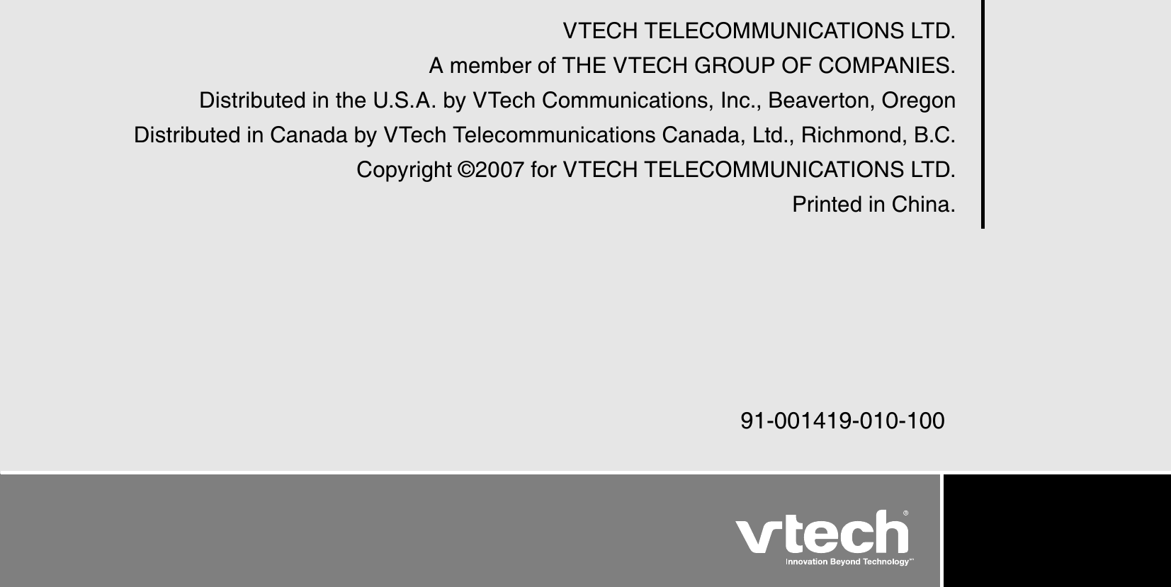 VTECH TELECOMMUNICATIONS LTD.A member of THE VTECH G ROUP OF COMPANIES.Distributed in the U.S.A. by VTech Communications, Inc., Beaverton, OregonDistributed in Canada by VTech Telecommunications Canada, Ltd., Richmond, B.C.Copyright © 2007 for VTECH TELECOMMUNICATIONS LTD.Printed in China.91-001419-010-100