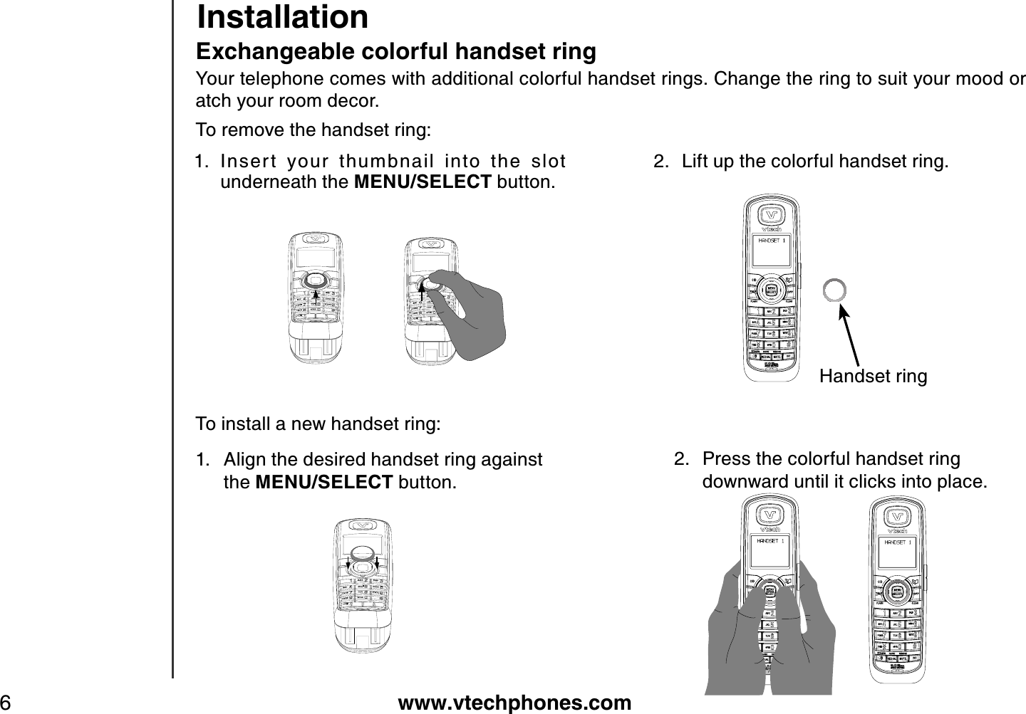 www.vtechphones.com6InstallationEx changeable colorful handset ringYour telephone comes with additional colorful handset rings. Change the ring to suit your mood or atch your room decor.To remove the handset ring:Inser t  your  thumbnail  into  the  slot underneath the MENU/SELECT button.1. 2. Lift up the colorful handset ring.To install a new handset ring:1. Align the desired handset ring against the MENU/SELECT button.2. Press the colorful handset ring    downward until it clicks into place.Handset ring