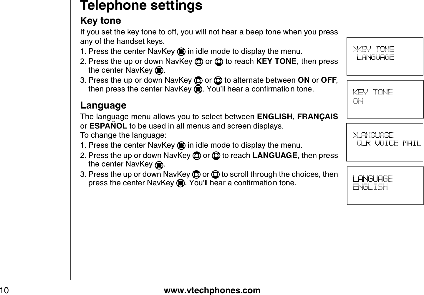 www.vtechphones.com10Telephone settings KEY TONE ONLANGUAGEENGLISH&gt;KEY TONE LANGUAGEKey toneIf you set the key tone to off, you will not hear a beep tone when you press any of the handset keys.Press the center NavKey   in idle mode to display the menu.Press the up or down NavKey   or   to reach KEY TONE, then press the center NavKey  .Press the up or down NavKey   or   to alternate between ON or OFF,then press the center NavKey  .;QWŏNNJGCTCEQPſTOCVKQ PVQPGLanguageThe language menu allows you to select between ENGLISH,FRANÇ AISor ESPAÑ OL to be used in all menus and screen displays.To change the language:Press the center NavKey   in idle mode to display the menu.Press the up or down NavKey   or   to reach LANGUAGE, then press the center NavKey  .Press the up or down NavKey   or   to scroll through the choices, then press the center NavKey  ;QWŏNNJGCTCEQPſTOCVKQ PVQPG1.2.3.1.2.3.&gt;LANGUAGECLR VOICE MAIL