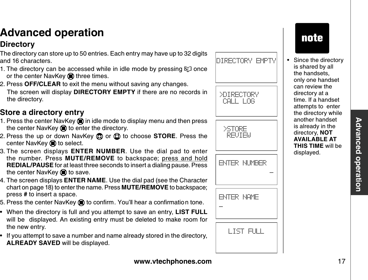 www.vtechphones.com 17Advanced operation• Since the directory is shared by all the handsets, only one handset can review the directory at a time. If a handset attempts to  enter the directory while another handset is already in the directory, NOT AVAILABLE AT THIS TIME will be displayed.DirectoryThe directory can store up to 50 entries. Each entry may have up to 32 digits and 16 characters.The directory can be accessed while in idle mode by pressing   once or the center NavKey   three times.Press OFF/CLEAR to exit the menu without saving any changes.The screen will display DIRECTORY EMPTY if there are no records in the directory.Store a directory entryPress the center NavKey   in idle mode to display menu and then press the center NavKey   to enter the directory.Press  the  up  or  down  NavKey    or    to  choose  STORE.  Press  the center NavKey   to select.The  screen  displays  ENTER  NUMBER.  Use  the  dial  pad  to  enter                 the  number.  Press  MUTE/REMOVE  to  backspace; press  and  holdREDIAL/PAUSE for at least three seconds to insert a dialing pause. Press the center NavKey   to save.The screen displays ENTER NAME. Use the dial pad (see the Character chart on page 18) to enter the name. Press MUTE/REMOVE to backspace; press # to insert a space.Press the center NavKey  VQEQPſTO;QWŏNNJGCTCEQPſTOCVKQ PVQPGWhen the directory is full and you attempt to save an entry, LIST FULLwill be  displayed. An existing entry must be deleted to make room for the new entry.If you attempt to save a number and name already stored in the directory, ALREADY SAVED will be displayed.1.2.1.2.3.4.5.••Advanced operationDIRECTORY EMPTYLIST FULL&gt;DIRECTORY CALL LOG &gt;STORE  REVIEWENTER NUMBER_ENTER NAME_