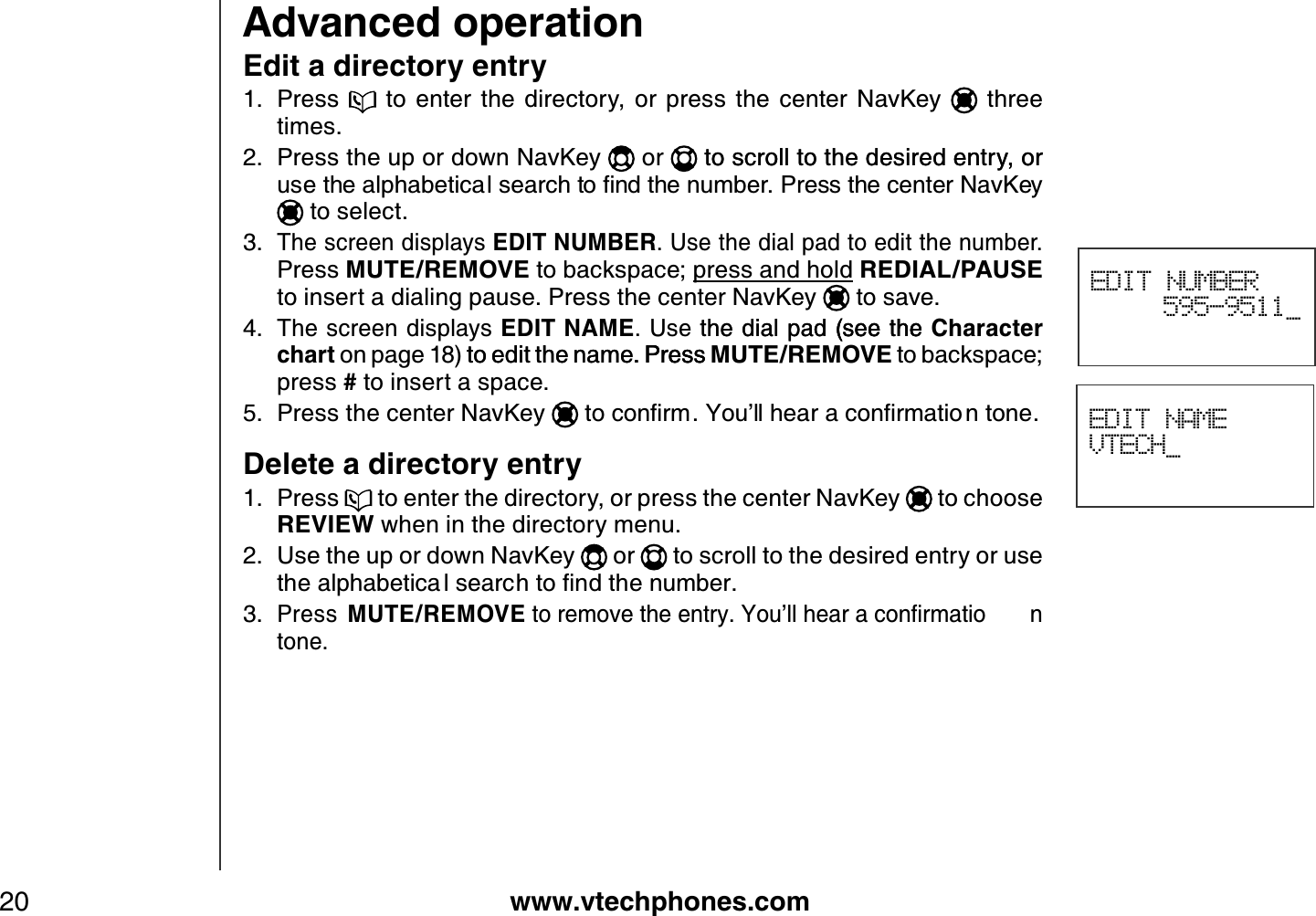 www.vtechphones.com20Advanced operationEDIT NAMEVTECH_Edit a directory entryPress    to  enter  the  directory,  or  press  the  center  NavKey   three times.Press the up or down NavKey   or  to scroll to the desired entry, orto scroll to the desired entry, or WUGVJGCNRJCDGVKECNUGCTEJVQſPFVJGPWODGT2TGUUVJGEGPVGT0CX-G[ to select.The screen displays EDIT NUMBER. Use the dial pad to edit the number.Press MUTE/REMOVE to backspace; press and hold REDIAL/PAUSEto insert a dialing pause. Press the center NavKey  to save.The screen displays EDIT NAME. Use the dial pad (see thethe dial pad (see the(see the Character chart on page 18) to edit the name. Press to edit the name. Press. Press MUTE/REMOVE to backspace; press # to insert a space.Press the center NavKey VQEQPſTO;QWŏNNJGCTCEQPſTOCVKQ PVQPGDelete a directory entryPress   to enter the directory, or press the center NavKey   to choose REVIEW when in the directory menu.Use the up or down NavKey   or   to scroll to the desired entry or use VJGCNRJCDGVKEC NUGCTEJVQſPFVJGPWODGTPress  MUTE/REMOVEVQTGOQXGVJGGPVT[;QWŏNNJGCTCEQPſTOCVKQ Ptone.1.2.3.4.5.1.2.3.EDIT NUMBER595-9511_