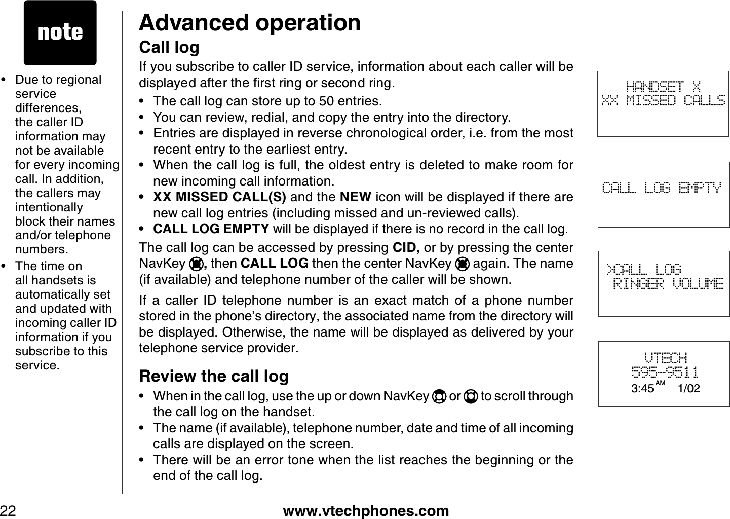 www.vtechphones.com22Advanced operation• Due to regional service differences, the caller ID information may not be available for every incoming call. In addition, the callers may intentionally block their names and/or telephone numbers.• The time on all handsets is automatically set and updated with incoming caller ID information if you subscribe to this service. CALL LOG EMPTY&gt;CALL LOG RINGER VOLUMEVTECH595-95113:45AM 1/02Call logIf you subscribe to caller ID service, information about each caller will be FKURNC[GFCHVGTVJGſTUVTKPIQTUGEQPFTKPIThe call log can store up to 50 entries.You can review, redial, and copy the entry into the directory.Entries are displayed in reverse chronological order, i.e. from the most recent entry to the earliest entry.When the call log is full, the oldest entry is deleted to make room for new incoming call information.XX MISSED CALL(S) and the NEW icon will be displayed if there are new call log entries (including missed and un-reviewed calls).CALL LOG EMPTY will be displayed if there is no record in the call log.The call log can be accessed by pressing CID, or by pressing the center NavKey , then CALL LOG then the center NavKey  again. The name (if available) and telephone number of the caller will be shown.If  a  caller  ID  telephone  number  is  an  exact  match  of  a  phone  number stored in the phone’s directory, the associated name from the directory will be displayed. Otherwise, the name will be displayed as delivered by your telephone service provider.Review the call log When in the call log, use the up or down NavKey   or   to scroll through the call log on the handset.The name (if available), telephone number, date and time of all incoming calls are displayed on the screen.There will be an error tone when the list reaches the beginning or the end of the call log.•••••••••HANDSET X XX MISSED CALLS