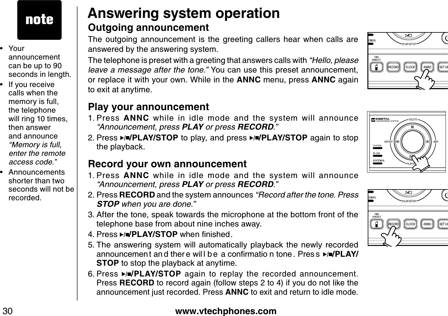www.vtechphones.com30Answering system operationOutgoing announcementThe  outgoing  announcement  is  the  greeting  callers  hear  when  calls  are answered by the answering system.The telephone is preset with a greeting that answers calls with “Hello, please leav e a messag e after th e tone.” You can use this preset announcement, or replace it with your own. While in the ANNC menu, press ANNC again to exit at anytime.Play your announcement Press  ANNC  while  in  idle  mode  and  the  system  will  announce “A nnounc ement, press PLAY or press R E COR D.”Press /PLAY/STOP to play, and press  /PLAY/STOP again to stop the playback.  Record your own announcementPress  ANNC  while  in  idle  mode  and  the  system  will  announce “A nnounc ement, press PLAY or press R E COR D.”Press RECORD and the system announces “R ec ord after th e tone. P ress S T OP w h en you are done.”After the tone, speak towards the microphone at the bottom front of the telephone base from about nine inches away.Press  /PLAY/STOPYJGPſPKUJGFThe  answering  system  will  automatically  playback  the  newly  recorded CPPQWPEGOGP VCP FVJGT GYKN ND G CEQPſTOCVKQ PVQPG 2TGU U /PLAY/STOP to stop the playback at anytime.Press  /PLAY/STOP  again  to  replay  the  recorded  announcement. Press RECORD to record again (follow steps 2 to 4) if you do not like the announcement just recorded. Press ANNC to exit and return to idle mode.1.2.1.2.3.4.5.6.• Your  announcement can be up to 90 seconds in length.If you receive calls when the memory is full, the telephone  will ring 10 times, then answer and announce “M emory is full, enter th e remote ac c ess c ode.”Announcements shorter than two seconds will not be recorded.••