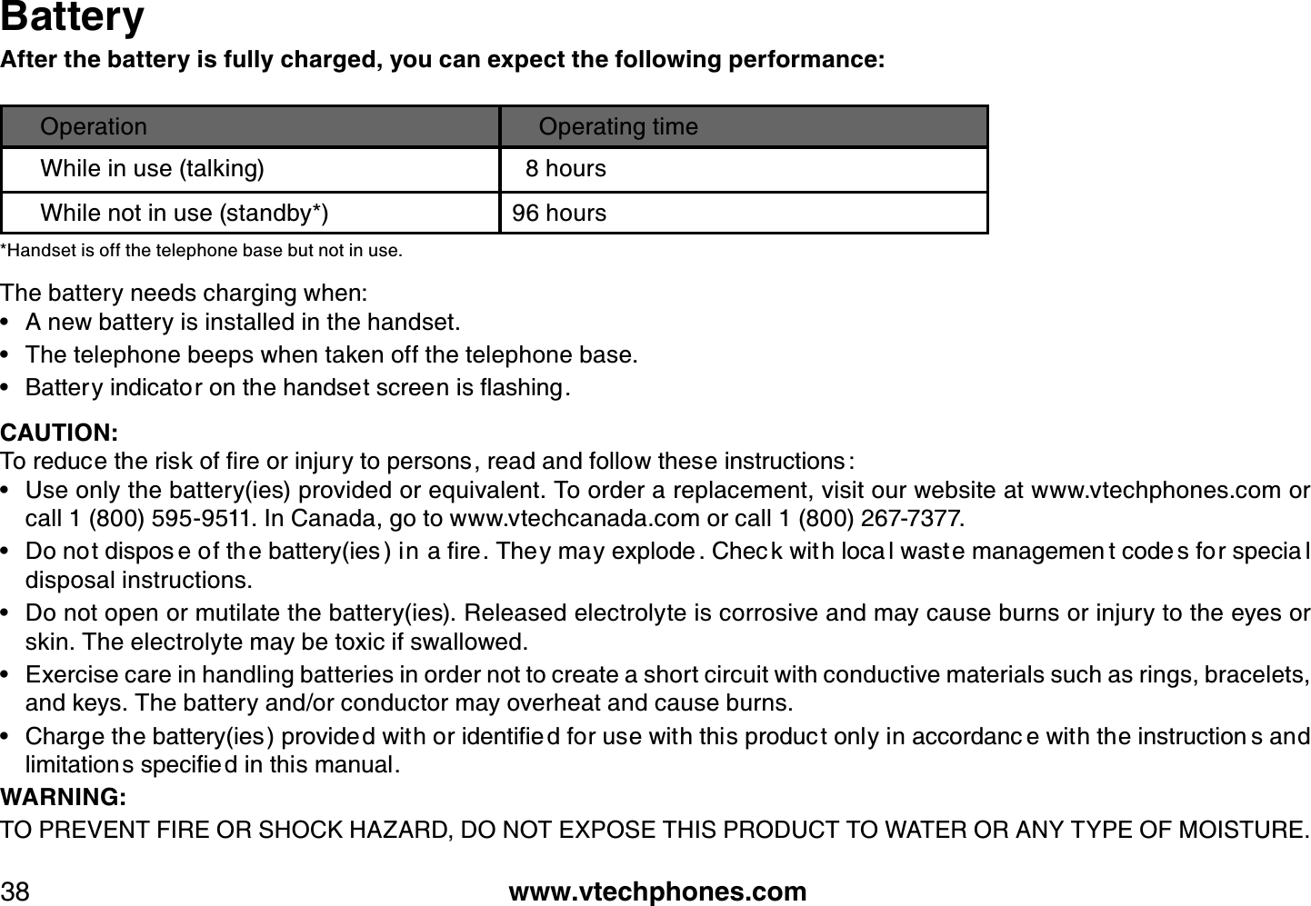 www.vtechphones.com38BatteryAfter the battery is fully charged, you can expect the following performance:Operation Operating timeWhile in use (talking) 8 hoursWhile not in use (standby*) 96 hours *Handset is off the telephone base but not in use.The battery needs charging when:A new battery is installed in the handset.The telephone beeps when taken off the telephone base.$CVVGT[KPFKECVQTQPVJGJCPFUGVUETGGPKUƀCUJKPICAUTION:6QTGFWEGVJGTKUMQHſTGQTKPLWT[VQRGTUQPUTGCFCPFHQNNQYVJGUGKPUVTWEVKQPU Use only the battery(ies) provided or equivalent. To order a replacement, visit our website at www.vtechphones.com or call 1 (800) 595-9511. In Canada, go to www.vtechcanada.com or call 1 (800) 267-7377.&amp;QPQVFKURQU GQHVJ GDCVVGT[KGU KPCſTG6JG[OC[GZRNQFG %JGE MYKV JNQEC NYCUV GOCPCIGOGP VEQFG UHQTURGEKC Ndisposal instructions.Do not open or mutilate the battery(ies). Released electrolyte is corrosive and may cause burns or injury to the eyes or skin. The electrolyte may be toxic if swallowed.Exercise care in handling batteries in order not to create a short circuit with conductive materials such as rings, bracelets, and keys. The battery and/or conductor may overheat and cause burns.%JCTIGVJGDCVVGT[KGURTQXKFGFYKVJQTKFGPVKſG FHQTWUGYKVJVJKURTQFWE VQPN[KPCEEQTFCPE GYKVJVJGKPUVTWEVKQP UCPFNKOKVCVKQPUURGEKſGFKPVJKUOCPWCNWARNING:TO PREVENT FIRE OR SHOCK HAZARD, DO NOT EXPOSE THIS PRODUCT TO WATER OR ANY TYPE OF MOISTURE.••••••••