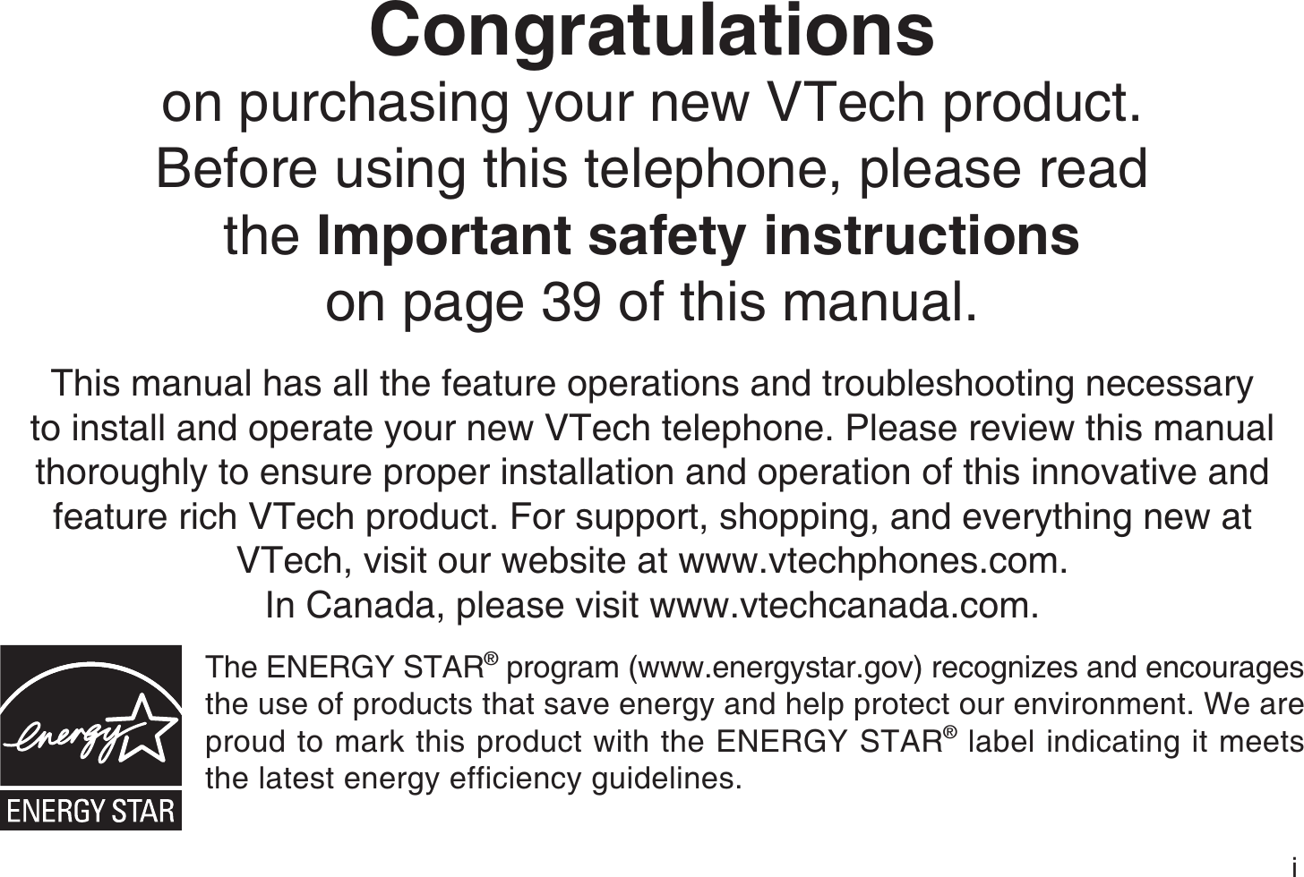 iCongratulationson purchasing your new VTech product.Before using this telephone, please read the Important safety instructionson page 39 of this manual.This manual has all the feature operations and troubleshooting necessary to install and operate your new VTech telephone. Please review this manual thoroughly to ensure proper installation and operation of this innovative and feature rich VTech product. For support, shopping, and everything new at VTech, visit our website at www.vtechphones.com.In Canada, please visit www.vtechcanada.com.The ENERGY STAR® program (www.energystar.gov) recognizes and encourages the use of products that save energy and help protect our environment. We are proud to mark this product with the ENERGY STAR® label indicating it meets the latest energy efficiency guidelines.