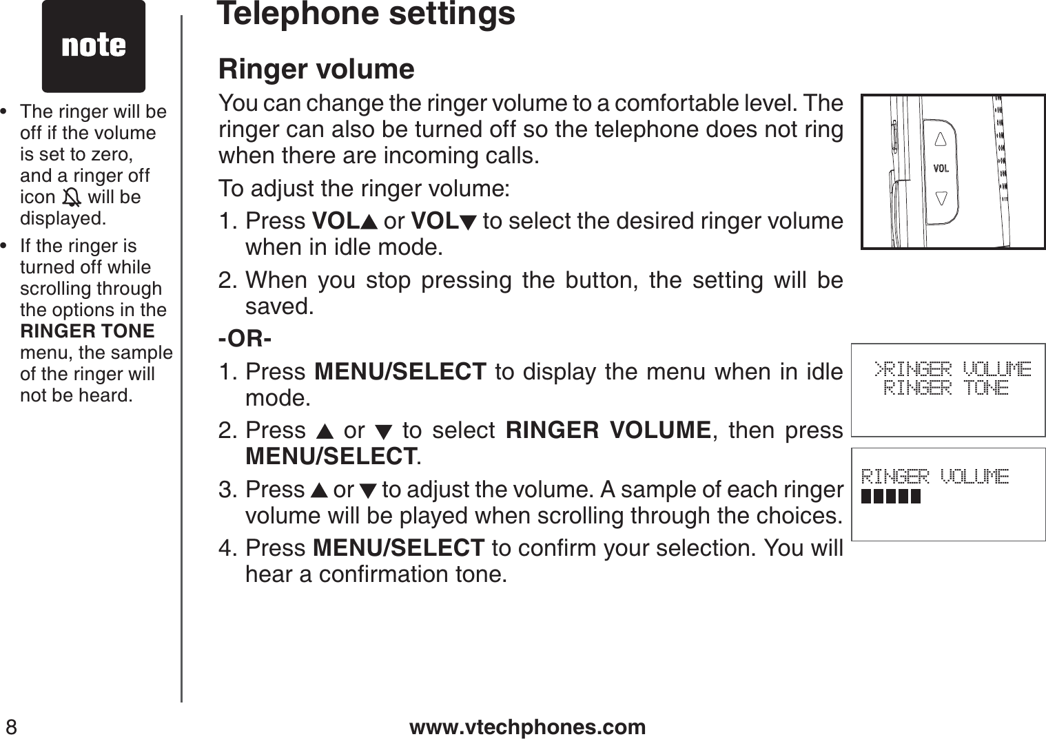 www.vtechphones.com8Ringer volumeYou can change the ringer volume to a comfortable level. The ringer can also be turned off so the telephone does not ring when there are incoming calls.To adjust the ringer volume:Press VOL  or VOL to select the desired ringer volume when in idle mode.When you stop pressing the button, the setting will be saved.-OR-Press MENU/SELECT to display the menu when in idle mode.Press   or   to select RINGER VOLUME, then press           MENU/SELECT.Press   or   to adjust the volume. A sample of each ringer volume will be played when scrolling through the choices.Press MENU/SELECTVQEQPſTO[QWTUGNGEVKQP;QWYKNNJGCTCEQPſTOCVKQPVQPG1.2.1.2.3.4.RINGER VOLUME &gt;RINGER VOLUME  RINGER TONEThe ringer will be off if the volume is set to zero, and a ringer off icon   will be displayed.If the ringer isturned off while scrolling through the options in the RINGER TONE menu, the sample of the ringer will not be heard.••Telephone settings