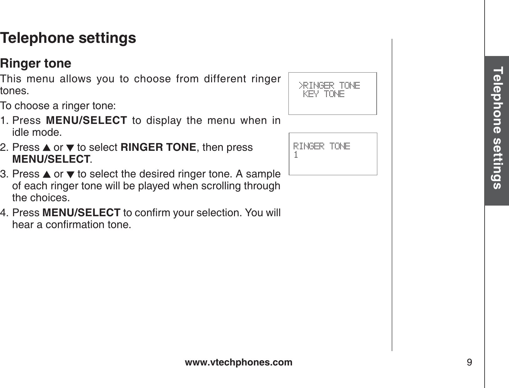 www.vtechphones.com 9Basic operationTelephone settingsTelephone settingsRINGER TONE1 &gt;RINGER TONE  KEY TONERinger toneThis menu allows you to choose from different ringer tones.To choose a ringer tone:Press MENU/SELECT to display the menu when in          idle mode.Press  or   to select RINGER TONE, then press MENU/SELECT.Press   or   to select the desired ringer tone. A sample of each ringer tone will be played when scrolling through the choices.Press MENU/SELECTVQEQPſTO[QWTUGNGEVKQP;QWYKNNJGCTCEQPſTOCVKQPVQPG1.2.3.4.