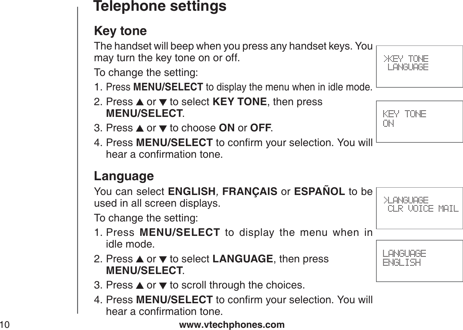 www.vtechphones.com10Telephone settings&gt;KEY TONE LANGUAGEKey toneThe handset will beep when you press any handset keys. You may turn the key tone on or off.To change the setting:Press MENU/SELECT to display the menu when in idle mode.Press  or   to select KEY TONE, then press    MENU/SELECT.Press   or   to choose ON or OFF.Press MENU/SELECTVQEQPſTO[QWTUGNGEVKQP;QWYKNNJGCTCEQPſTOCVKQPVQPGLanguageYou can select ENGLISH,FRANÇAIS or ESPAÑOL to be used in all screen displays.To change the setting:Press MENU/SELECT to display the menu when in           idle mode.Press  or   to select LANGUAGE, then press    MENU/SELECT.Press   or   to scroll through the choices.Press MENU/SELECTVQEQPſTO[QWTUGNGEVKQP;QWYKNNJGCTCEQPſTOCVKQPVQPG1.2.3.4.1.2.3.4. KEY TONE ONLANGUAGEENGLISH&gt;LANGUAGE CLR VOICE MAIL