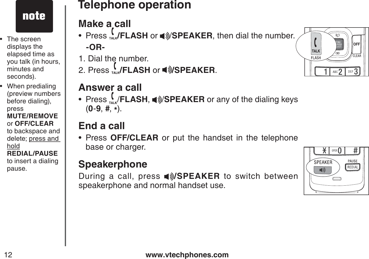 www.vtechphones.com12Make a call Press  /FLASH or  /SPEAKER, then dial the number.   -OR-Dial the number.Press  /FLASH or  /SPEAKER.Answer a callPress  /FLASH, /SPEAKER or any of the dialing keys     (0-9,#,*).End a callPress  OFF/CLEAR or put the handset in the telephone base or charger.SpeakerphoneDuring a call, press  /SPEAKER to switch between speakerphone and normal handset use.•1.2.••The screen displays the elapsed time as you talk (in hours, minutes and seconds).When predialing (preview numbers before dialing), press    MUTE/REMOVE or OFF/CLEARto backspace and delete; press and hold   REDIAL/PAUSEto insert a dialing pause.••Telephone operation