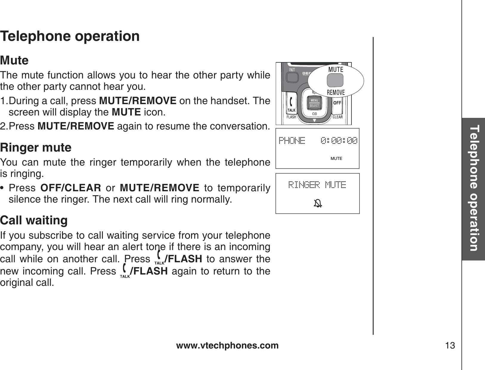 www.vtechphones.com 13Basic operationTelephone operationTelephone operationPHONE   0:00:00                              MUTEMuteThe mute function allows you to hear the other party while the other party cannot hear you.During a call, press MUTE/REMOVE on the handset. The screen will display the MUTE icon.Press MUTE/REMOVE again to resume the conversation.Ringer muteYou can mute the ringer temporarily when the telephone           is ringing.Press OFF/CLEAR or MUTE/REMOVE to temporarily silence the ringer. The next call will ring normally.Call waitingIf you subscribe to call waiting service from your telephone company, you will hear an alert tone if there is an incoming call while on another call. Press  /FLASH to answer the new incoming call. Press  /FLASH again to return to theoriginal call.1.2.•RINGER MUTE