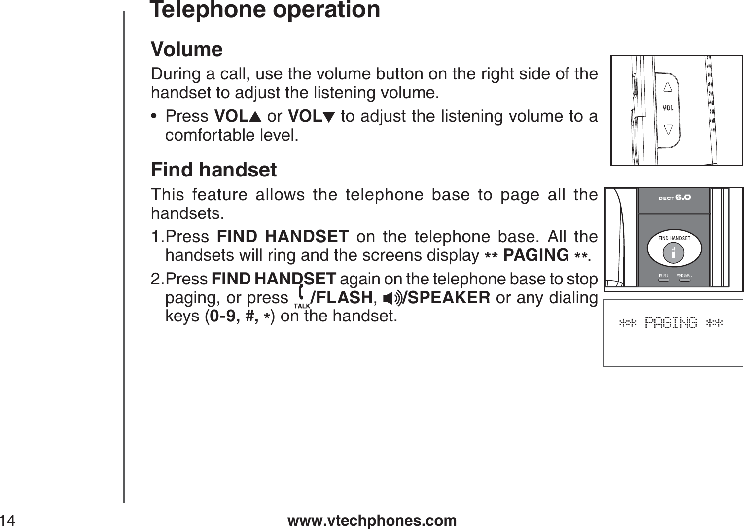 www.vtechphones.com14Telephone operation** PAGING **VolumeDuring a call, use the volume button on the right side of the handset to adjust the listening volume.Press VOL  or VOL  to adjust the listening volume to a comfortable level.Find handsetThis feature allows the telephone base to page all the handsets.Press  FIND HANDSET on the telephone base. All the handsets will ring and the screens display ** PAGING **.Press FIND HANDSET again on the telephone base to stop paging, or press  /FLASH,/SPEAKER or any dialing keys (0-9, #, *) on the handset.•1.2.