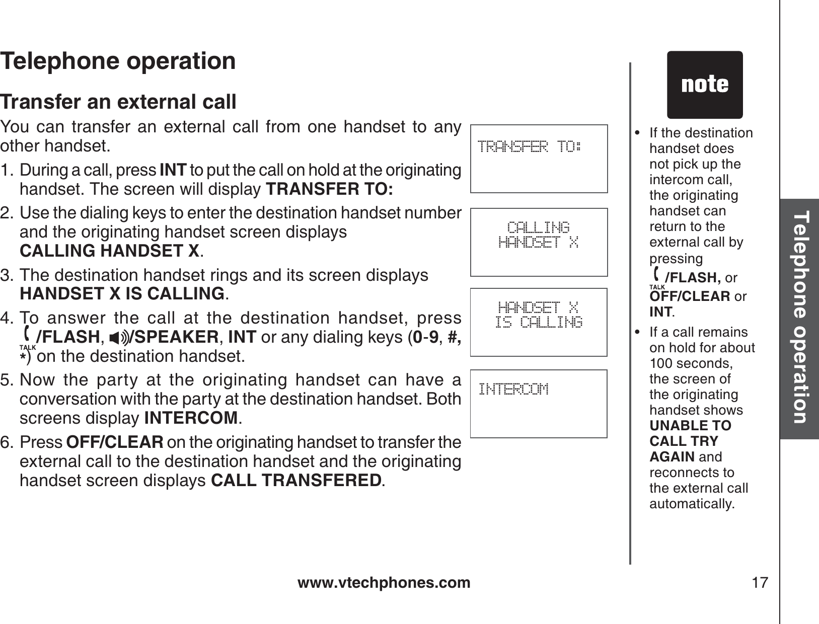 www.vtechphones.com 17Basic operationTelephone operationTelephone operationTransfer an external callYou can transfer an external call from one handset to any other handset. During a call, press INT to put the call on hold at the originating handset. The screen will display TRANSFER TO:Use the dialing keys to enter the destination handset number and the originating handset screen displays    CALLING HANDSET X.The destination handset rings and its screen displays HANDSET X IS CALLING.To answer the call at the destination handset, press                /FLASH,/SPEAKER,INT or any dialing keys (0-9,#,*) on the destination handset.Now the party at the originating handset can have a conversation with the party at the destination handset. Both screens display INTERCOM.Press OFF/CLEAR on the originating handset to transfer the external call to the destination handset and the originating handset screen displays CALL TRANSFERED.1.2.3.4.5.6.If the destination handset does not pick up the intercom call, the originating handset can return to the external call by pressing /FLASH, orOFF/CLEAR or INT.If a call remains on hold for about 100 seconds, the screen of the originating handset shows UNABLE TO CALL TRY AGAIN and reconnects to the external call automatically. ••TRANSFER TO:INTERCOMHANDSET X IS CALLINGCALLINGHANDSET X