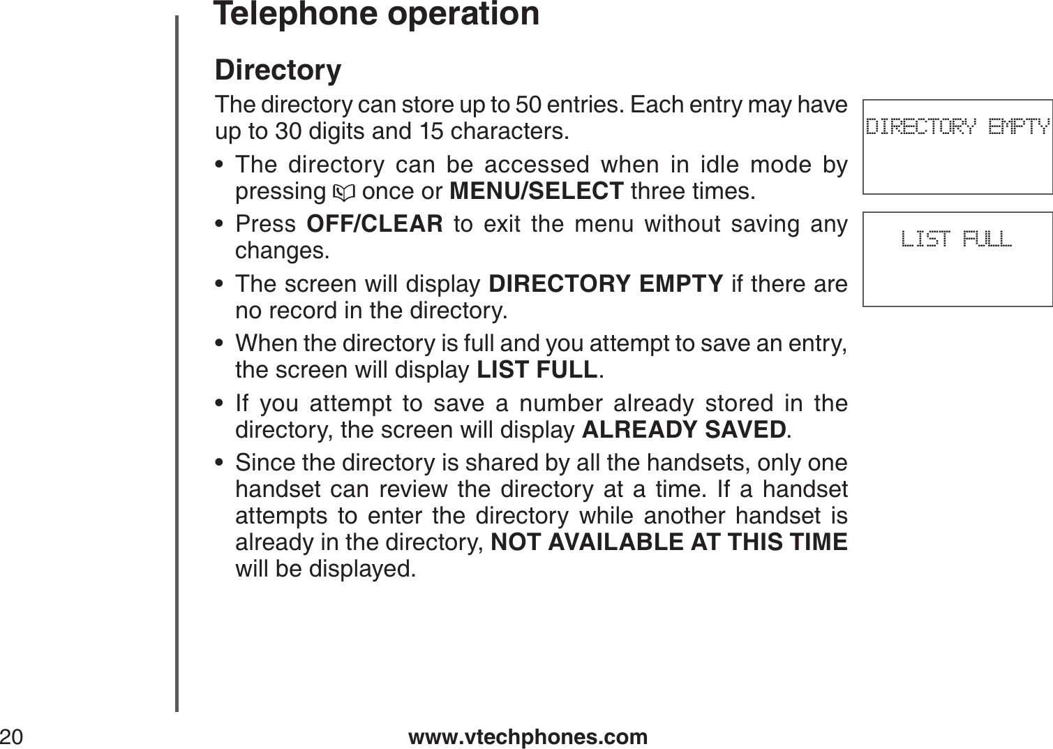 www.vtechphones.com20Telephone operationDirectoryThe directory can store up to 50 entries. Each entry may have up to 30 digits and 15 characters.The directory can be accessed when in idle mode by pressing   once or MENU/SELECT three times.Press  OFF/CLEAR to exit the menu without saving any changes.The screen will display DIRECTORY EMPTY if there are no record in the directory.When the directory is full and you attempt to save an entry, the screen will display LIST FULL.If you attempt to save a number already stored in the directory, the screen will display ALREADY SAVED.Since the directory is shared by all the handsets, only one handset can review the directory at a time. If a handset attempts to enter the directory while another handset isalready in the directory, NOT AVAILABLE AT THIS TIMEwill be displayed.••••••DIRECTORY EMPTYLIST FULL