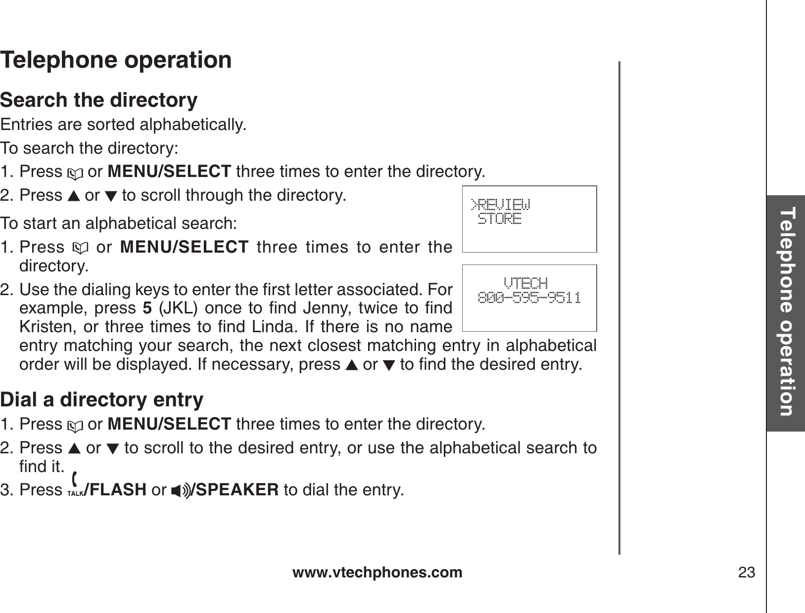 www.vtechphones.com 23Basic operationTelephone operationTelephone operationSearch the directoryEntries are sorted alphabetically. To search the directory:Press   or MENU/SELECT three times to enter the directory.Press   or   to scroll through the directory.To start an alphabetical search:Press   or MENU/SELECT three times to enter the directory.7UGVJGFKCNKPIMG[UVQGPVGTVJGſTUVNGVVGTCUUQEKCVGF(QTexample, press 5,-.QPEGVQſPF,GPP[VYKEGVQſPF-TKUVGPQTVJTGGVKOGUVQſPF.KPFC+HVJGTGKUPQPCOGentry matching your search, the next closest matching entry in alphabetical order will be displayed. If necessary, press   or  VQſPFVJGFGUKTGFGPVT[Dial a directory entryPress   or MENU/SELECT three times to enter the directory.Press   or   to scroll to the desired entry, or use the alphabetical search to ſPFKVPress  /FLASH or /SPEAKER to dial the entry.1.2.1.2.1.2.3.&gt;REVIEW STORE    VTECH 800-595-9511