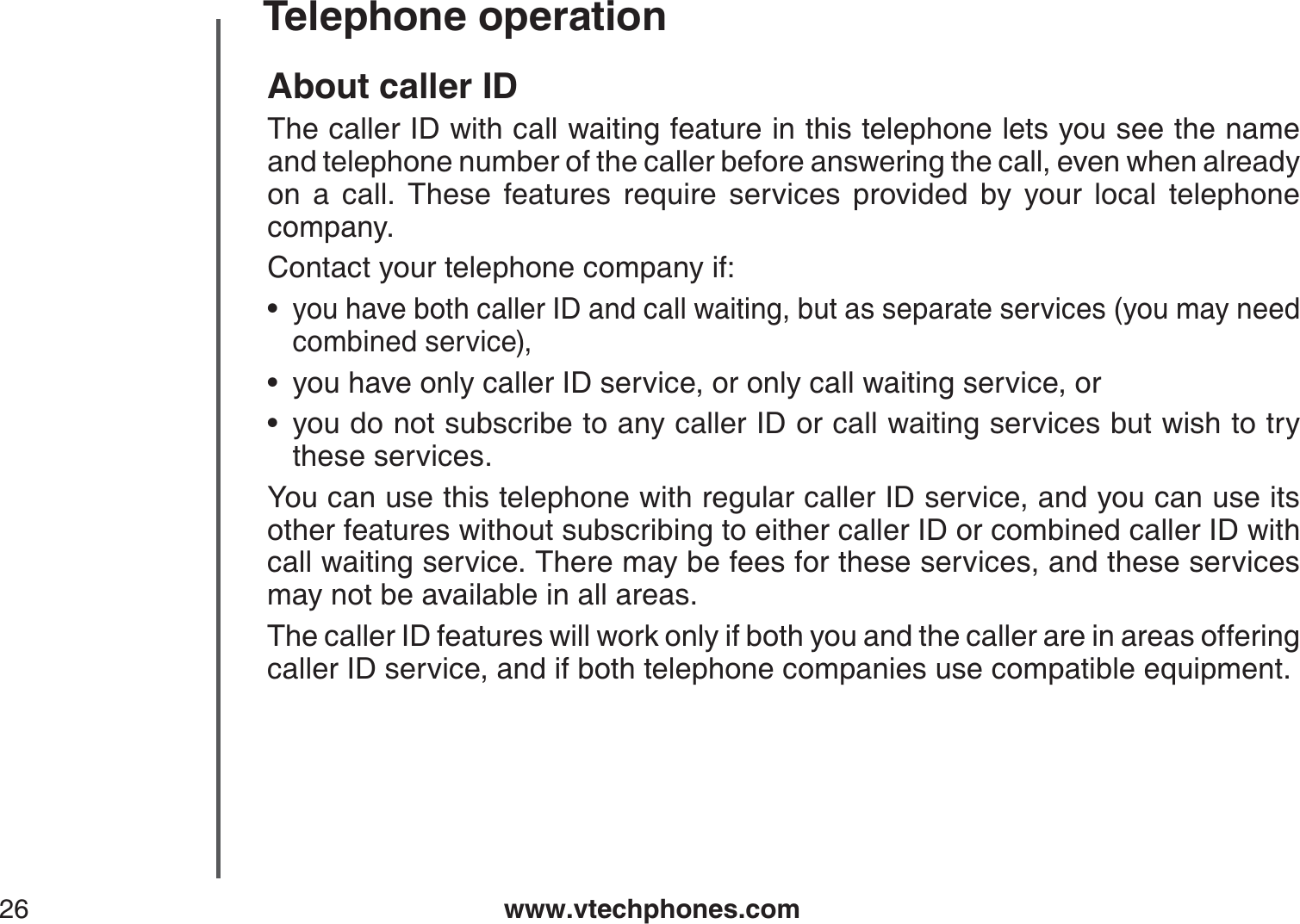 www.vtechphones.com26Telephone operationAbout caller IDThe caller ID with call waiting feature in this telephone lets you see the name and telephone number of the caller before answering the call, even when already on a call. These features require services provided by your local telephone company. Contact your telephone company if:you have both caller ID and call waiting, but as separate services (you may need combined service),you have only caller ID service, or only call waiting service, oryou do not subscribe to any caller ID or call waiting services but wish to try these services.You can use this telephone with regular caller ID service, and you can use its other features without subscribing to either caller ID or combined caller ID with call waiting service. There may be fees for these services, and these services may not be available in all areas.The caller ID features will work only if both you and the caller are in areas offeringcaller ID service, and if both telephone companies use compatible equipment.•••