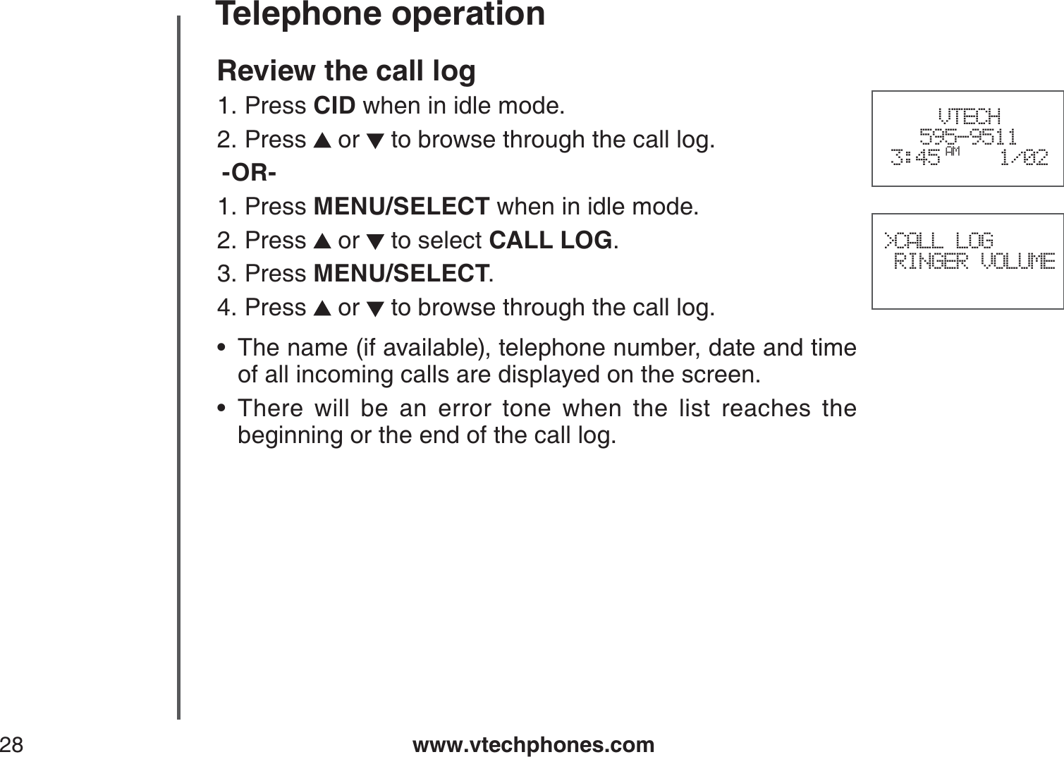 www.vtechphones.com28Telephone operationReview the call log Press CID when in idle mode.Press   or   to browse through the call log.-OR-Press MENU/SELECT when in idle mode.Press   or   to select CALL LOG.Press MENU/SELECT.Press   or   to browse through the call log.The name (if available), telephone number, date and time of all incoming calls are displayed on the screen.There will be an error tone when the list reaches the beginning or the end of the call log.1.2.1.2.3.4.••VTECH595-95113:45 AM 1/02  &gt;CALL LOG RINGER VOLUME