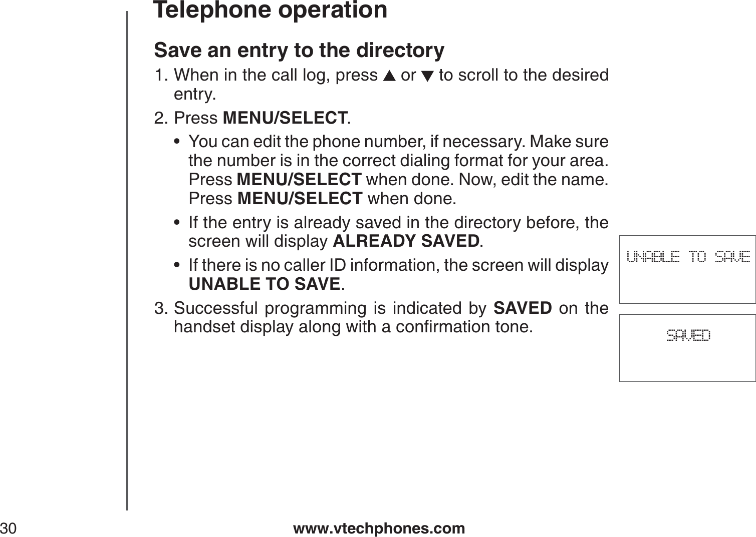 www.vtechphones.com30Telephone operationSAVEDUNABLE TO SAVESave an entry to the directoryWhen in the call log, press   or   to scroll to the desired entry.Press MENU/SELECT.You can edit the phone number, if necessary. Make sure the number is in the correct dialing format for your area. Press MENU/SELECT when done. Now, edit the name. Press MENU/SELECT when done.If the entry is already saved in the directory before, the screen will display ALREADY SAVED.If there is no caller ID information, the screen will display UNABLE TO SAVE.Successful programming is indicated by SAVED on the JCPFUGVFKURNC[CNQPIYKVJCEQPſTOCVKQPVQPG1.2.•••3.