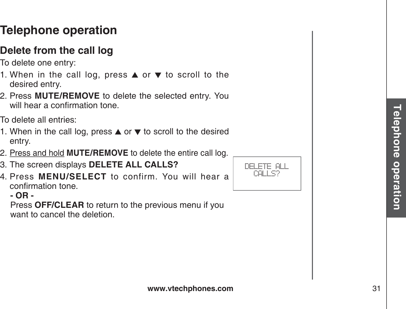 www.vtechphones.com 31Basic operationTelephone operationTelephone operationDelete from the call logTo delete one entry:When in the call log, press   or   to scroll to the            desired entry.Press MUTE/REMOVE to delete the selected entry. You YKNNJGCTCEQPſTOCVKQPVQPGTo delete all entries:When in the call log, press   or   to scroll to the desired entry.Press and hold MUTE/REMOVE to delete the entire call log.The screen displays DELETE ALL CALLS?Press  MENU/SELECT to confirm. You will hear a EQPſTOCVKQPVQPG   - OR -   Press OFF/CLEAR to return to the previous menu if you    want to cancel the deletion.1.2.1.2.3.4.DELETE ALL CALLS?