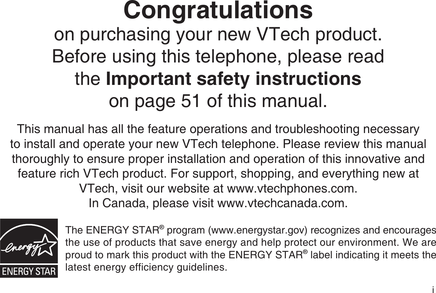 iCongratulationson purchasing your new VTech product.Before using this telephone, please read the Important safety instructionson page 51 of this manual.This manual has all the feature operations and troubleshooting necessary to install and operate your new VTech telephone. Please review this manual thoroughly to ensure proper installation and operation of this innovative and feature rich VTech product. For support, shopping, and everything new at VTech, visit our website at www.vtechphones.com.In Canada, please visit www.vtechcanada.com.The ENERGY STAR® program (www.energystar.gov) recognizes and encourages the use of products that save energy and help protect our environment. We are proud to mark this product with the ENERGY STAR® label indicating it meets the latest energy efficiency guidelines.