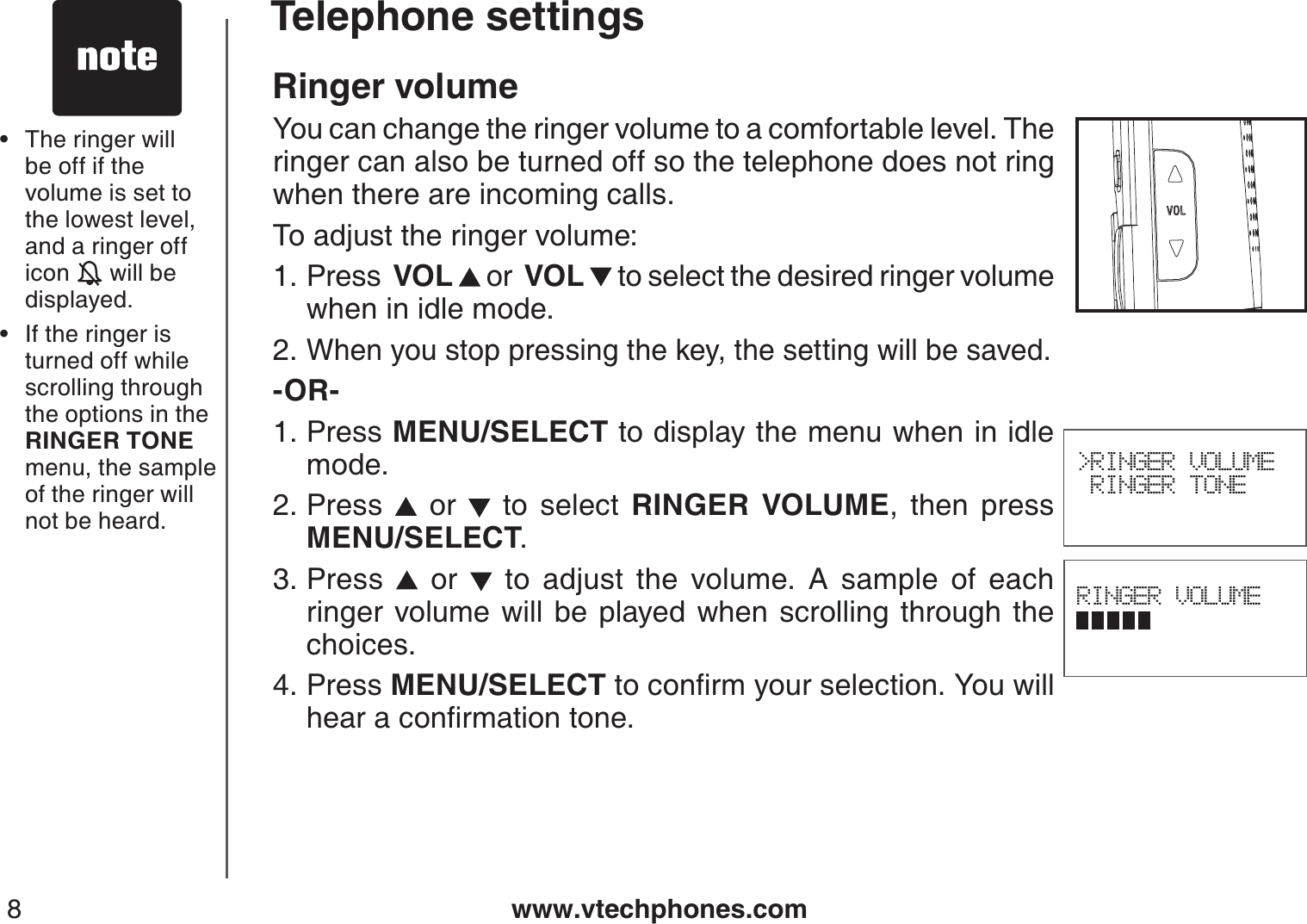 www.vtechphones.com8Ringer volumeYou can change the ringer volume to a comfortable level. The ringer can also be turned off so the telephone does not ring when there are incoming calls.To adjust the ringer volume:Press  VOL  or  VOL  to select the desired ringer volume when in idle mode.When you stop pressing the key, the setting will be saved.-OR-Press MENU/SELECT to display the menu when in idle mode.Press   or   to select RINGER VOLUME, then press           MENU/SELECT.Press   or   to adjust the volume. A sample of each ringer volume will be played when scrolling through the choices.Press MENU/SELECTVQEQPſTO[QWTUGNGEVKQP;QWYKNNJGCTCEQPſTOCVKQPVQPG1.2.1.2.3.4.RINGER VOLUME&gt;RINGER VOLUME RINGER TONE The ringer will be off if the volume is set to the lowest level, and a ringer off icon   will be displayed.If the ringer isturned off while scrolling through the options in the RINGER TONE menu, the sample of the ringer will not be heard.••Telephone settings