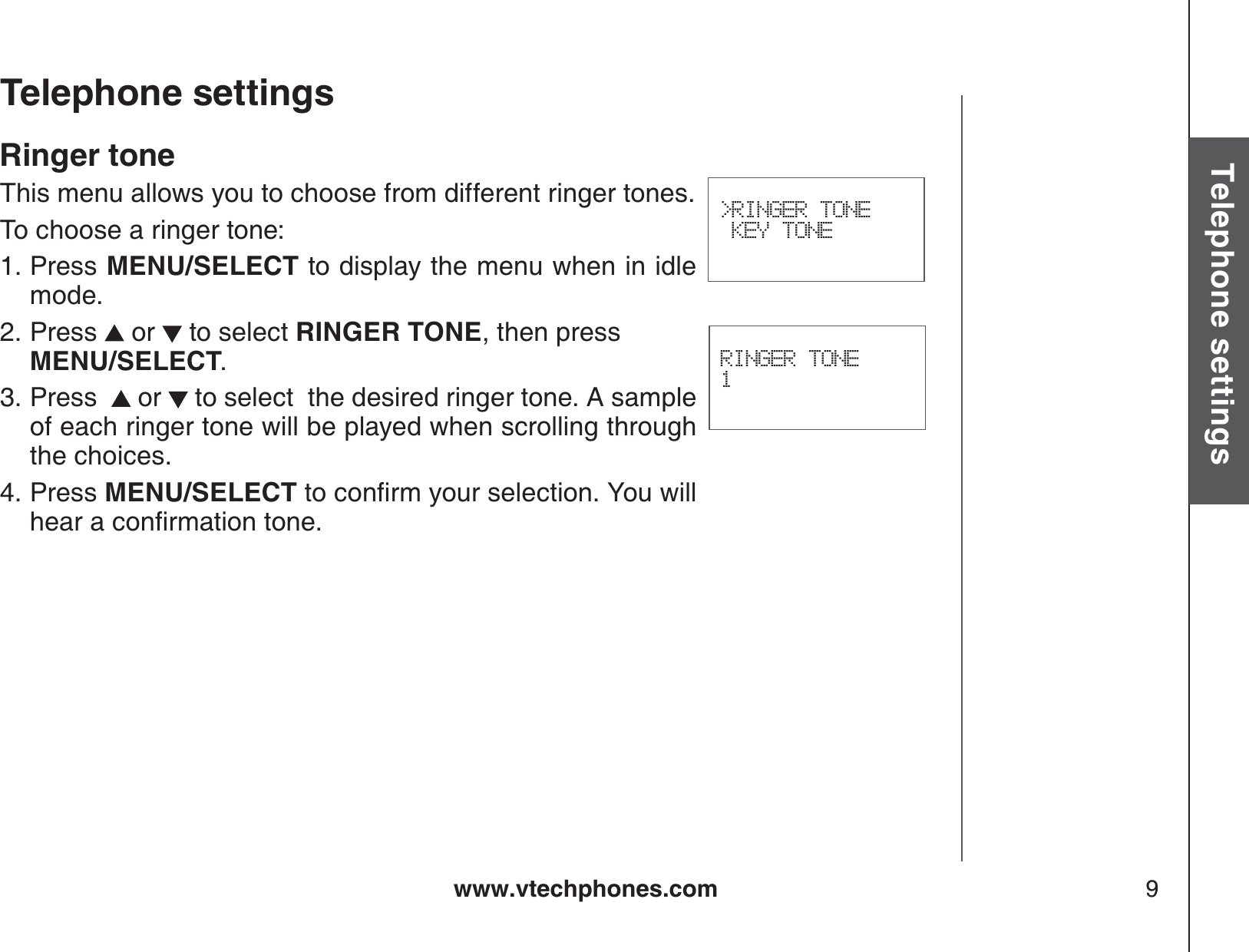 www.vtechphones.com 9Basic operationTelephone settingsTelephone settingsRINGER TONE1&gt;RINGER TONE KEY TONERinger toneThis menu allows you to choose from different ringer tones.To choose a ringer tone:Press MENU/SELECT to display the menu when in idle mode.Press  or   to select RINGER TONE, then press MENU/SELECT.Press   or   to select  the desired ringer tone. A sample of each ringer tone will be played when scrolling through the choices.Press MENU/SELECTVQEQPſTO[QWTUGNGEVKQP;QWYKNNJGCTCEQPſTOCVKQPVQPG1.2.3.4.
