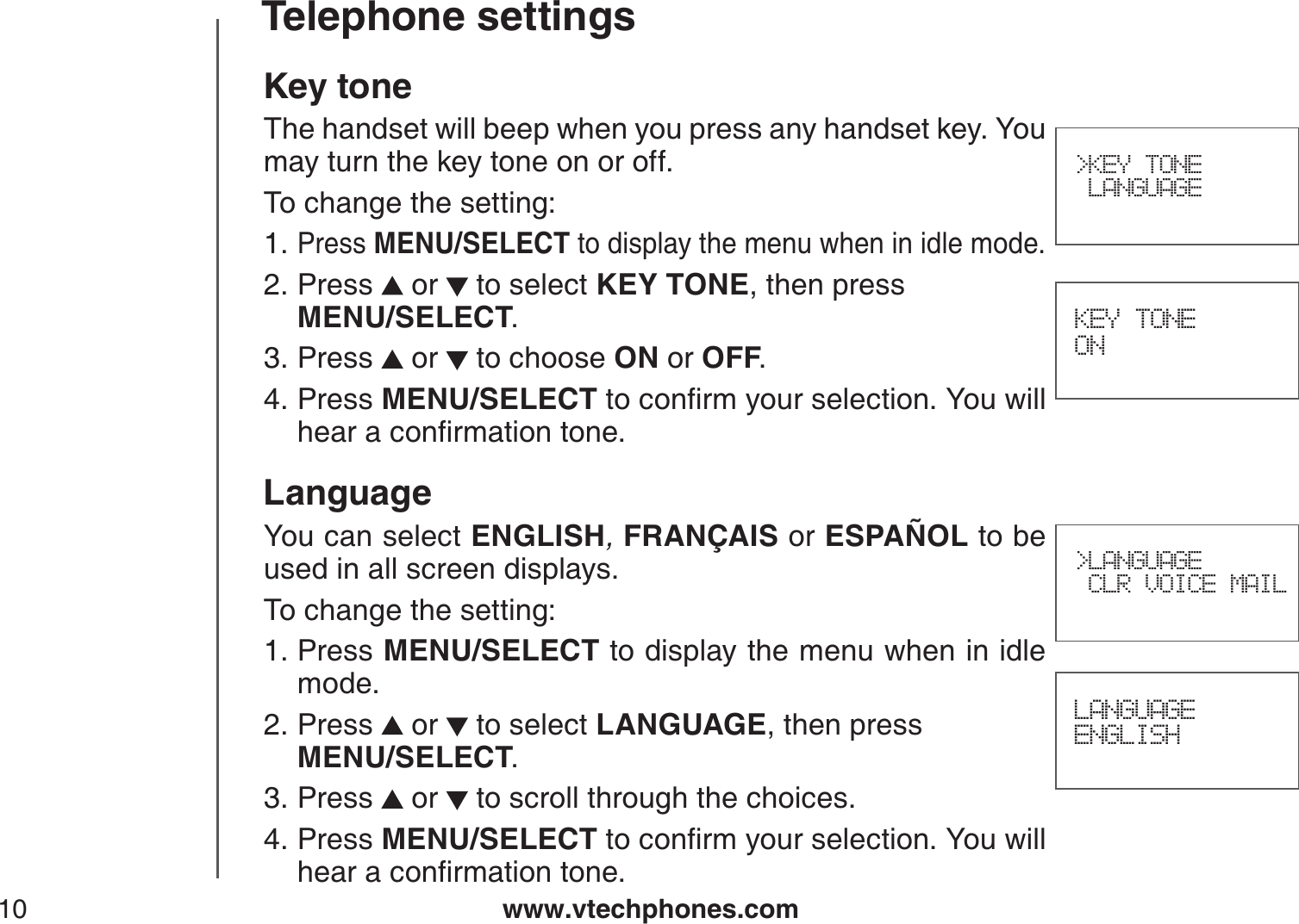 www.vtechphones.com10Telephone settings&gt;KEY TONE LANGUAGEKey toneThe handset will beep when you press any handset key. You may turn the key tone on or off.To change the setting:Press MENU/SELECT to display the menu when in idle mode.Press  or   to select KEY TONE, then press    MENU/SELECT.Press   or   to choose ON or OFF.Press MENU/SELECTVQEQPſTO[QWTUGNGEVKQP;QWYKNNJGCTCEQPſTOCVKQPVQPGLanguageYou can select ENGLISH,FRANÇAIS or ESPAÑOL to be used in all screen displays.To change the setting:Press MENU/SELECT to display the menu when in idle mode.Press  or   to select LANGUAGE, then press    MENU/SELECT.Press   or   to scroll through the choices.Press MENU/SELECTVQEQPſTO[QWTUGNGEVKQP;QWYKNNJGCTCEQPſTOCVKQPVQPG1.2.3.4.1.2.3.4. KEY TONE ONLANGUAGEENGLISH&gt;LANGUAGE CLR VOICE MAIL