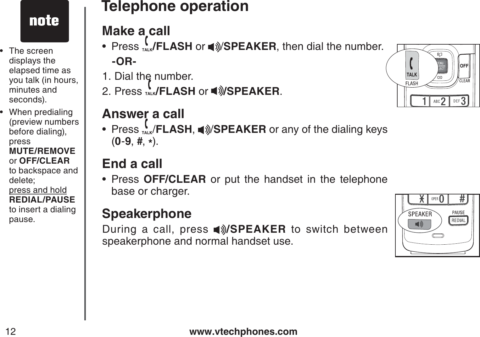 www.vtechphones.com12Make a call Press  /FLASH or  /SPEAKER, then dial the number.   -OR-Dial the number.Press  /FLASH or  /SPEAKER.Answer a callPress  /FLASH, /SPEAKER or any of the dialing keys     (0-9,#,*).End a callPress  OFF/CLEAR or put the handset in the telephone base or charger.SpeakerphoneDuring a call, press  /SPEAKER to switch between speakerphone and normal handset use.•1.2.••The screen displays the elapsed time as you talk (in hours, minutes and seconds).When predialing (preview numbers before dialing), press    MUTE/REMOVE or OFF/CLEARto backspace and delete;   press and hold    REDIAL/PAUSEto insert a dialing pause.••Telephone operation