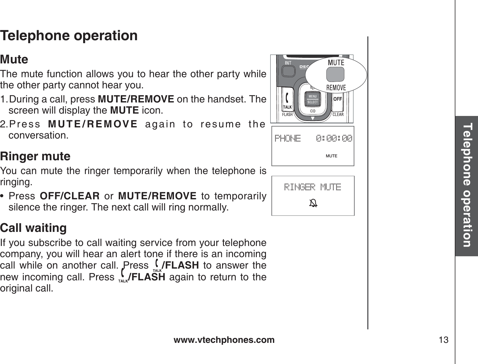 www.vtechphones.com 13Basic operationTelephone operationTelephone operationPHONE   0:00:00                              MUTEMuteThe mute function allows you to hear the other party while the other party cannot hear you.During a call, press MUTE/REMOVE on the handset. The screen will display the MUTE icon.Press  MUTE/REMOVE again to resume the conversation.Ringer muteYou can mute the ringer temporarily when the telephone isringing.Press OFF/CLEAR or MUTE/REMOVE to temporarily silence the ringer. The next call will ring normally.Call waitingIf you subscribe to call waiting service from your telephone company, you will hear an alert tone if there is an incoming call while on another call. Press  /FLASH to answer the new incoming call. Press  /FLASH again to return to the original call.1.2.•RINGER MUTE