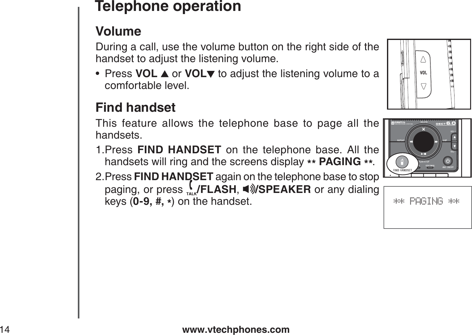 www.vtechphones.com14Telephone operation** PAGING **VolumeDuring a call, use the volume button on the right side of the handset to adjust the listening volume.Press VOL  or VOL  to adjust the listening volume to a comfortable level.Find handsetThis feature allows the telephone base to page all the handsets.Press  FIND HANDSET on the telephone base. All the handsets will ring and the screens display ** PAGING **.Press FIND HANDSET again on the telephone base to stop paging, or press  /FLASH,/SPEAKER or any dialingkeys (0-9, #, *) on the handset.•1.2.