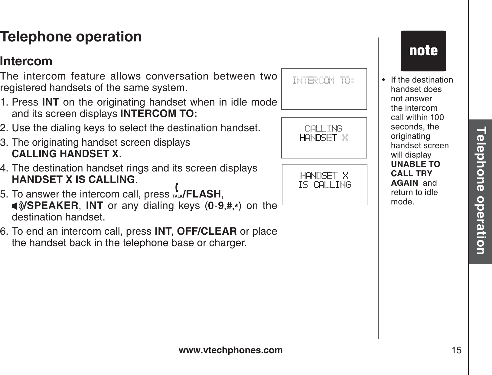 www.vtechphones.com 15Basic operationTelephone operationTelephone operationIntercomThe intercom feature allows conversation between two registered handsets of the same system.Press INT on the originating handset when in idle mode and its screen displays INTERCOM TO:Use the dialing keys to select the destination handset.The originating handset screen displays    CALLING HANDSET X.The destination handset rings and its screen displays HANDSET X IS CALLING.To answer the intercom call, press  /FLASH,/SPEAKER,  INT or any dialing keys (0-9,#,*) on the destination handset.To end an intercom call, press INT,OFF/CLEAR or place the handset back in the telephone base or charger.1.2.3.4.5.6.INTERCOM TO:HANDSET X IS CALLINGCALLINGHANDSET XIf the destination handset does not answer the intercom call within 100 seconds, the originating handset screen will display UNABLE TO CALL TRY AGAIN  and return to idle mode.•