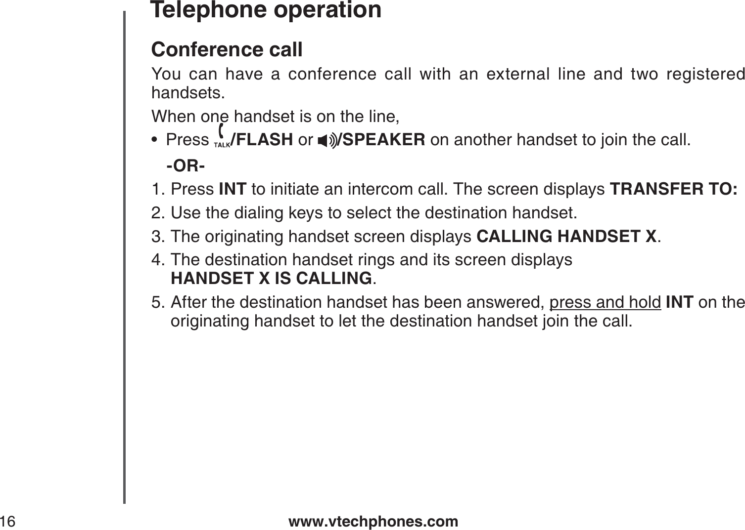www.vtechphones.com16Telephone operationConference callYou can have a conference call with an external line and two registered handsets. When one handset is on the line,Press  /FLASH or  /SPEAKER on another handset to join the call.-OR-Press INT to initiate an intercom call. The screen displays TRANSFER TO:Use the dialing keys to select the destination handset.The originating handset screen displays CALLING HANDSET X.The destination handset rings and its screen displays     HANDSET X IS CALLING.After the destination handset has been answered, press and hold INT on the originating handset to let the destination handset join the call.•1.2.3.4.5.
