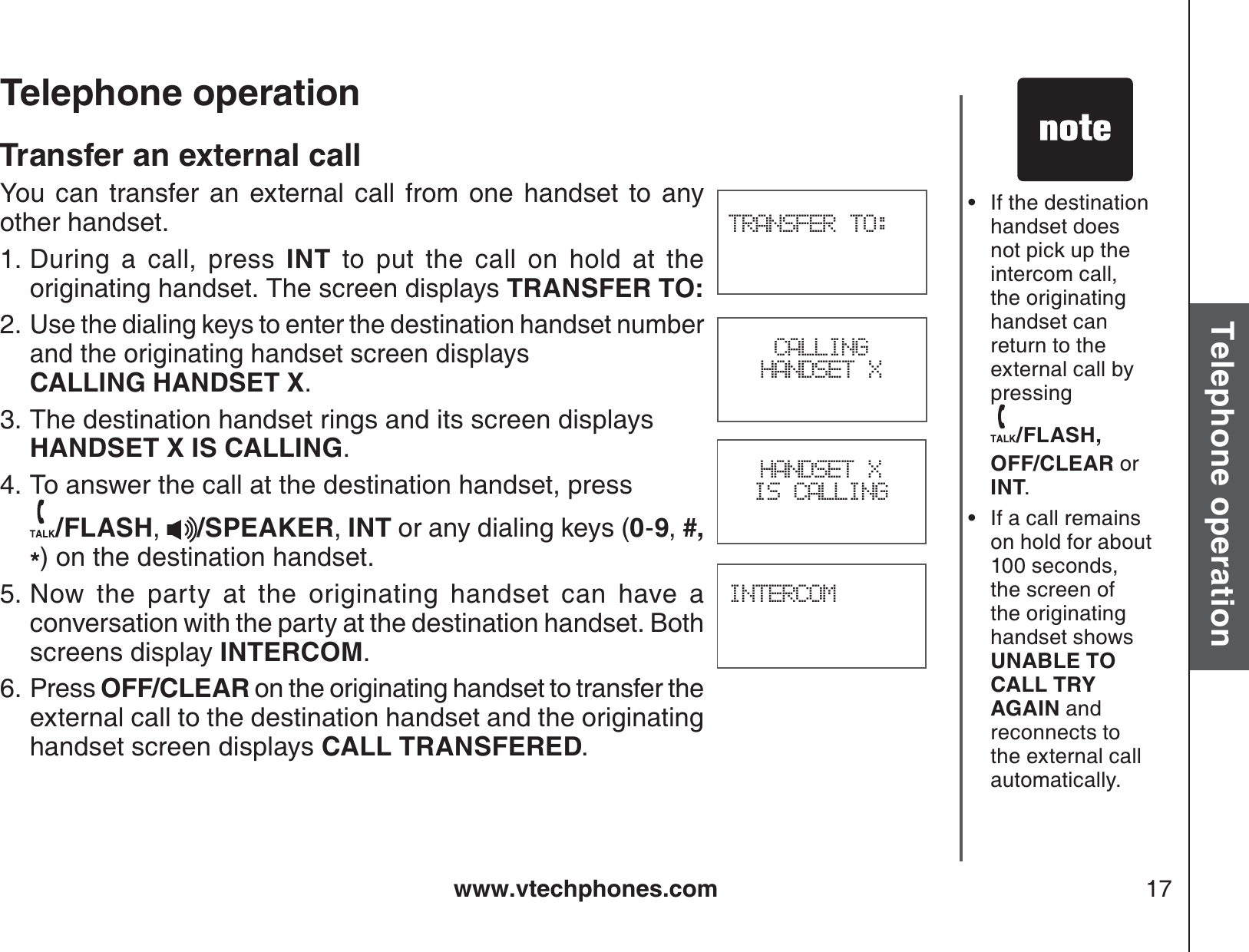 www.vtechphones.com 17Basic operationTelephone operationTelephone operationTransfer an external callYou can transfer an external call from one handset to any other handset. During a call, press INT to put the call on hold at the originating handset. The screen displays TRANSFER TO:Use the dialing keys to enter the destination handset number and the originating handset screen displays    CALLING HANDSET X.The destination handset rings and its screen displays HANDSET X IS CALLING.To answer the call at the destination handset, press   /FLASH,/SPEAKER,INT or any dialing keys (0-9,#,*) on the destination handset.Now the party at the originating handset can have a conversation with the party at the destination handset. Both screens display INTERCOM.Press OFF/CLEAR on the originating handset to transfer the external call to the destination handset and the originating handset screen displays CALL TRANSFERED.1.2.3.4.5.6.If the destination handset does not pick up the intercom call, the originating handset can return to the external call by pressing /FLASH, OFF/CLEAR orINT.If a call remains on hold for about 100 seconds, the screen of the originating handset shows UNABLE TO CALL TRY AGAIN and reconnects to the external call automatically. ••TRANSFER TO:INTERCOMHANDSET X IS CALLINGCALLINGHANDSET X