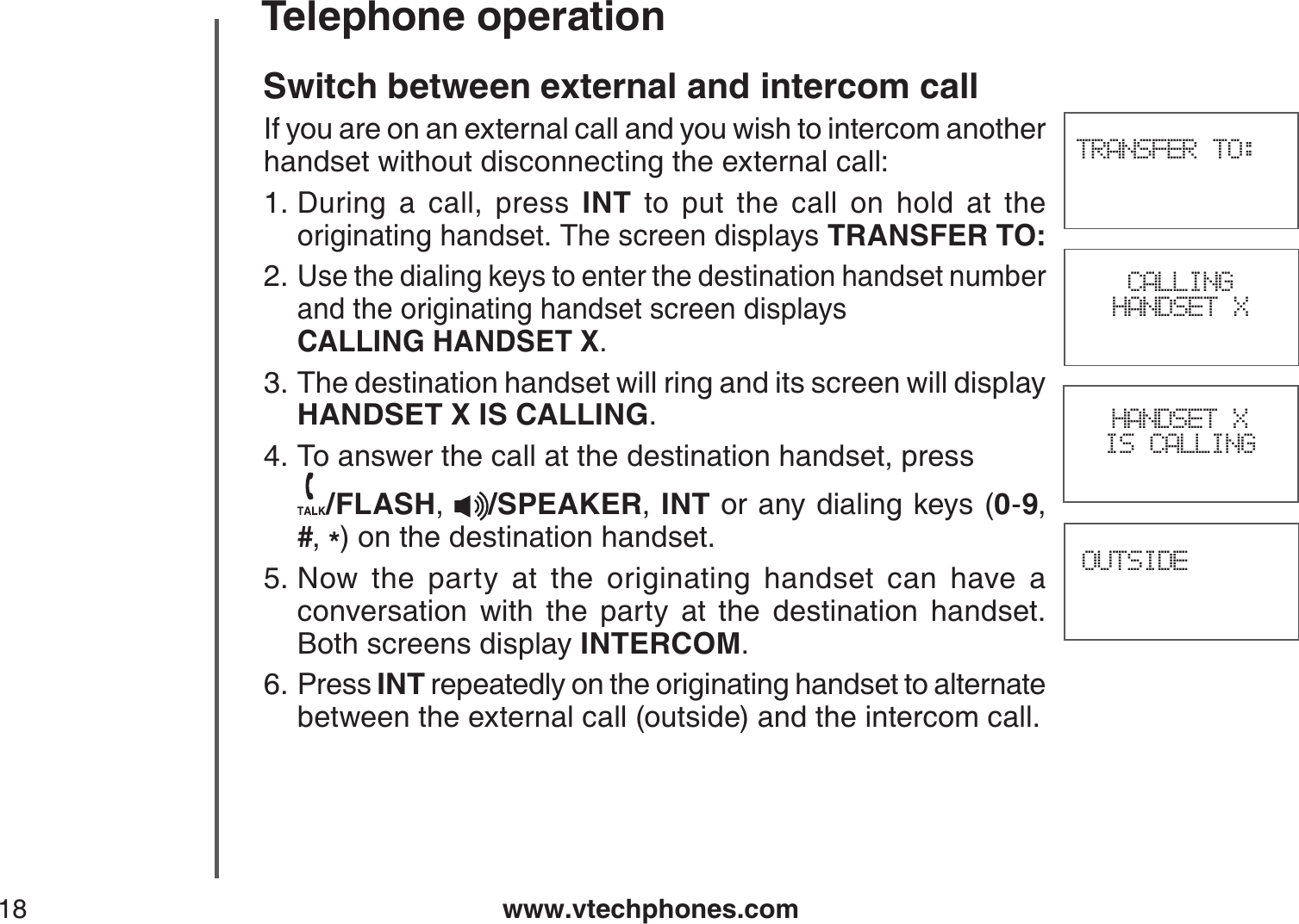 www.vtechphones.com18Telephone operationSwitch between external and intercom callIf you are on an external call and you wish to intercom another handset without disconnecting the external call:During a call, press INT to put the call on hold at the originating handset. The screen displays TRANSFER TO:Use the dialing keys to enter the destination handset number and the originating handset screen displays    CALLING HANDSET X.The destination handset will ring and its screen will display HANDSET X IS CALLING.To answer the call at the destination handset, press    /FLASH,/SPEAKER,INT or any dialing keys (0-9,#,*) on the destination handset.Now the party at the originating handset can have a conversation with the party at the destination handset. Both screens display INTERCOM.Press INT repeatedly on the originating handset to alternate between the external call (outside) and the intercom call.1.2.3.4.5.6.OUTSIDETRANSFER TO:HANDSET X IS CALLINGCALLINGHANDSET X