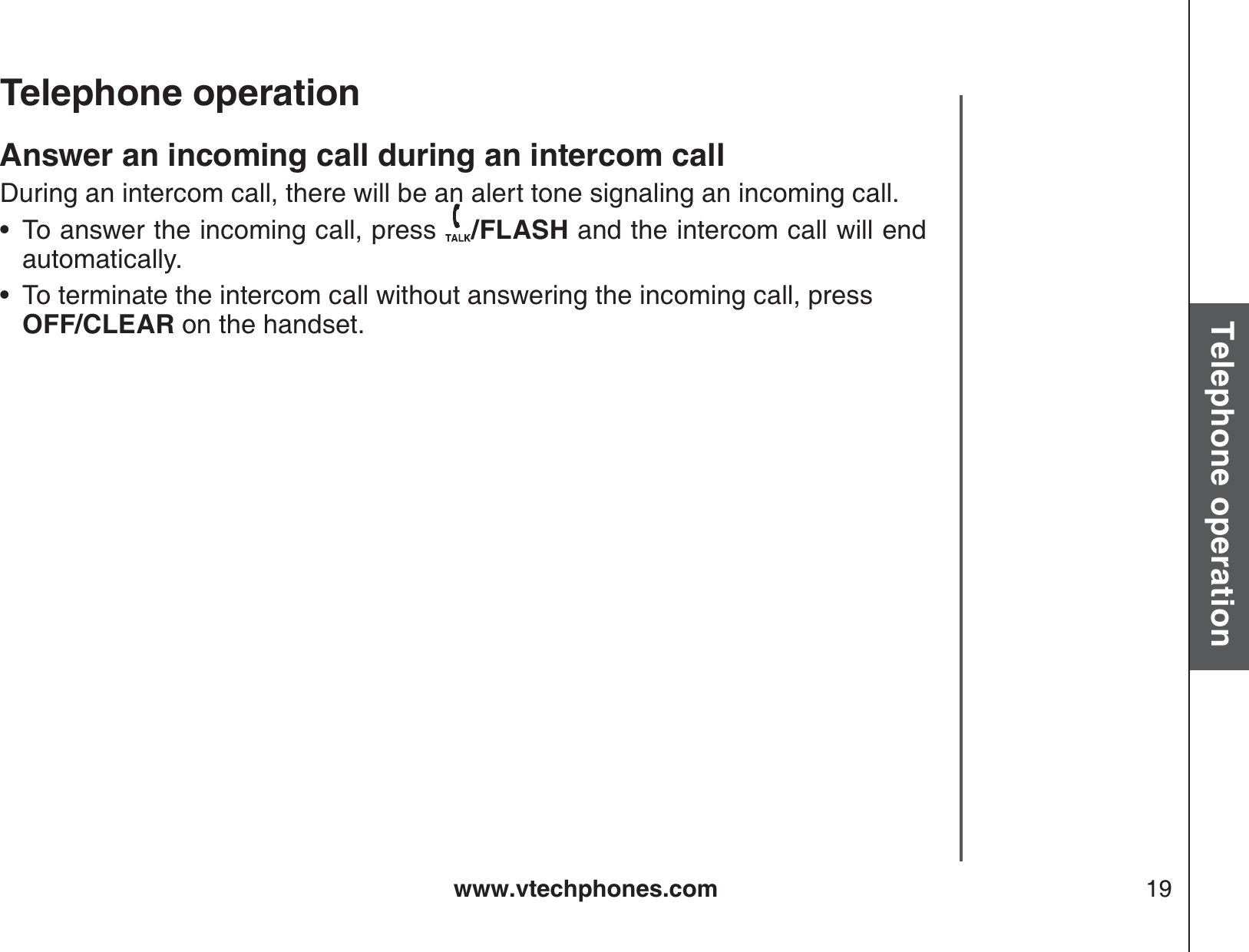 www.vtechphones.com 19Basic operationTelephone operationTelephone operationAnswer an incoming call during an intercom callDuring an intercom call, there will be an alert tone signaling an incoming call.To answer the incoming call, press  /FLASH and the intercom call will end automatically.To terminate the intercom call without answering the incoming call, press OFF/CLEAR on the handset.••