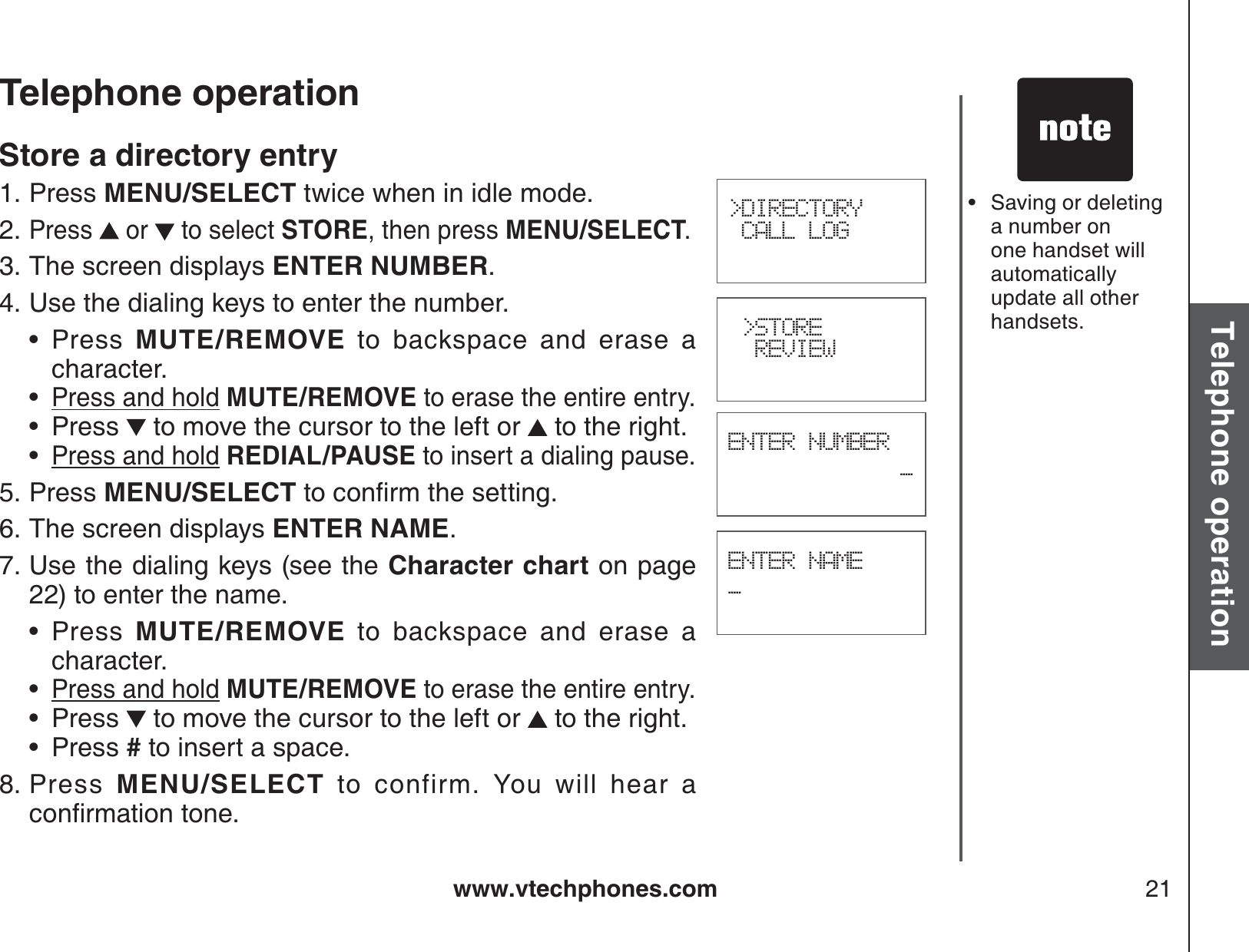 www.vtechphones.com 21Basic operationTelephone operationTelephone operation&gt;DIRECTORY CALL LOG &gt;STORE  REVIEWENTER NUMBER_ENTER NAME_Store a directory entryPress MENU/SELECT twice when in idle mode.Press   or   to select STORE, then press MENU/SELECT.The screen displays ENTER NUMBER.Use the dialing keys to enter the number.Press  MUTE/REMOVE to backspace and erase a character.Press and hold MUTE/REMOVE to erase the entire entry.Press   to move the cursor to the left or   to the right.Press and hold REDIAL/PAUSE to insert a dialing pause.Press MENU/SELECTVQEQPſTOVJGUGVVKPIThe screen displays ENTER NAME.Use the dialing keys (see the Character chart on page 22) to enter the name. Press  MUTE/REMOVE to backspace and erase a character.Press and hold MUTE/REMOVE to erase the entire entry.Press   to move the cursor to the left or   to the right.Press # to insert a space.Press  MENU/SELECT to confirm. You will hear a EQPſTOCVKQPVQPG1.2.3.4.••••5.6.7.••••8.Saving or deleting a number on one handset will automatically update all other handsets.•