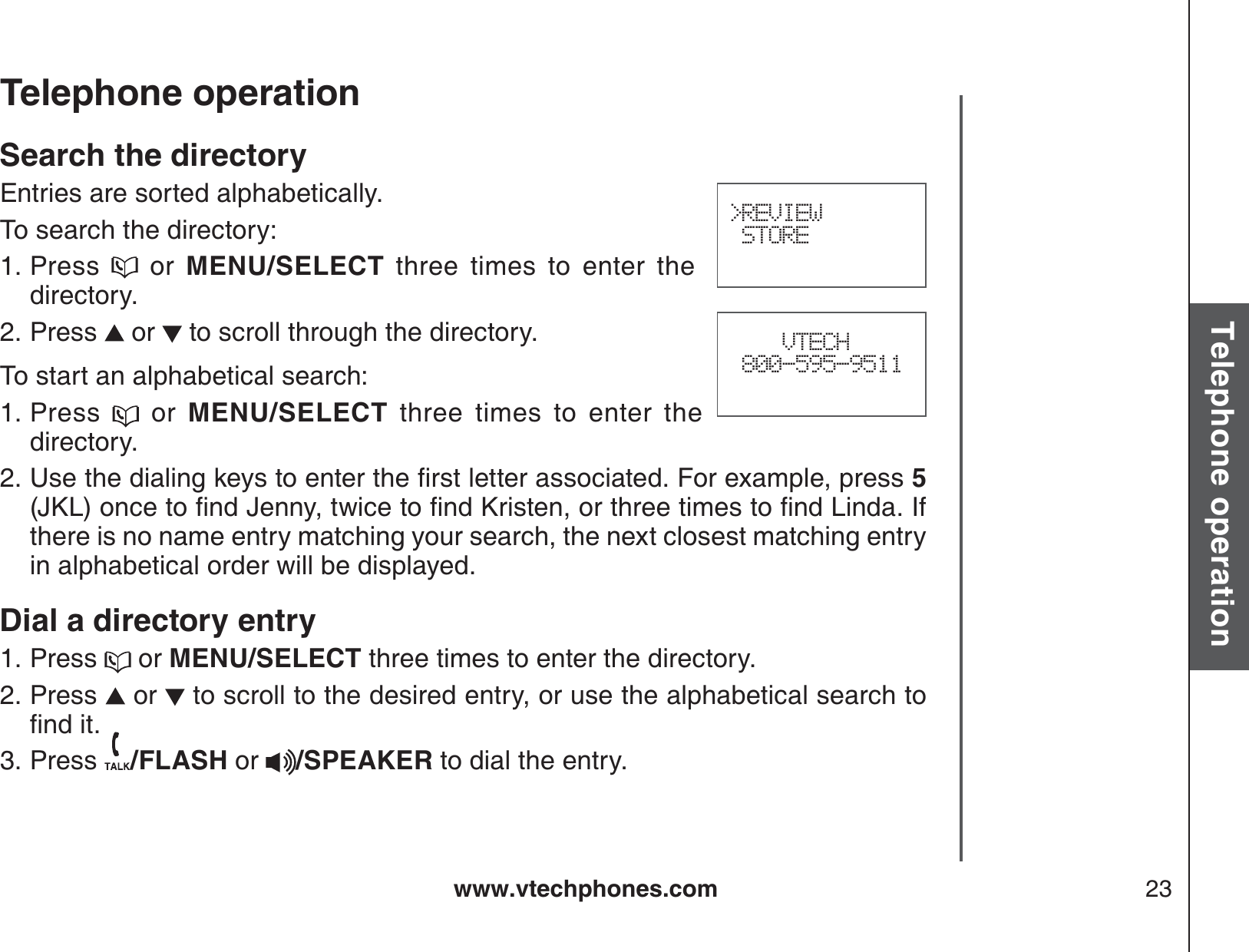 www.vtechphones.com 23Basic operationTelephone operationTelephone operationSearch the directoryEntries are sorted alphabetically. To search the directory:Press   or MENU/SELECT three times to enter the directory.Press   or   to scroll through the directory.To start an alphabetical search:Press   or MENU/SELECT three times to enter the directory.7UGVJGFKCNKPIMG[UVQGPVGTVJGſTUVNGVVGTCUUQEKCVGF(QTGZCORNGRTGUU5,-.QPEGVQſPF,GPP[VYKEGVQſPF-TKUVGPQTVJTGGVKOGUVQſPF.KPFC+Hthere is no name entry matching your search, the next closest matching entry in alphabetical order will be displayed.Dial a directory entryPress   or MENU/SELECT three times to enter the directory.Press   or   to scroll to the desired entry, or use the alphabetical search to ſPFKVPress  /FLASH or /SPEAKER to dial the entry.1.2.1.2.1.2.3.&gt;REVIEW STORE    VTECH 800-595-9511