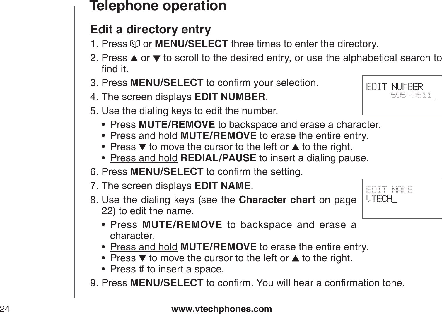 www.vtechphones.com24Telephone operationEDIT NAMEVTECH_Edit a directory entryPress   or MENU/SELECT three times to enter the directory.Press   or   to scroll to the desired entry, or use the alphabetical search to ſPFKVPress MENU/SELECTVQEQPſTO[QWTUGNGEVKQPThe screen displays EDIT NUMBER.Use the dialing keys to edit the number.Press MUTE/REMOVE to backspace and erase a character.Press and hold MUTE/REMOVE to erase the entire entry.Press   to move the cursor to the left or   to the right.Press and hold REDIAL/PAUSE to insert a dialing pause.Press MENU/SELECTVQEQPſTOVJGUGVVKPIThe screen displays EDIT NAME.Use the dialing keys (see the Character chart on page 22) to edit the name. Press  MUTE/REMOVE to backspace and erase a character.Press and hold MUTE/REMOVE to erase the entire entry.Press   to move the cursor to the left or   to the right.Press # to insert a space.Press MENU/SELECTVQEQPſTO;QWYKNNJGCTCEQPſTOCVKQPVQPG1.2.3.4.5.••••6.7.8.••••9.EDIT NUMBER595-9511_