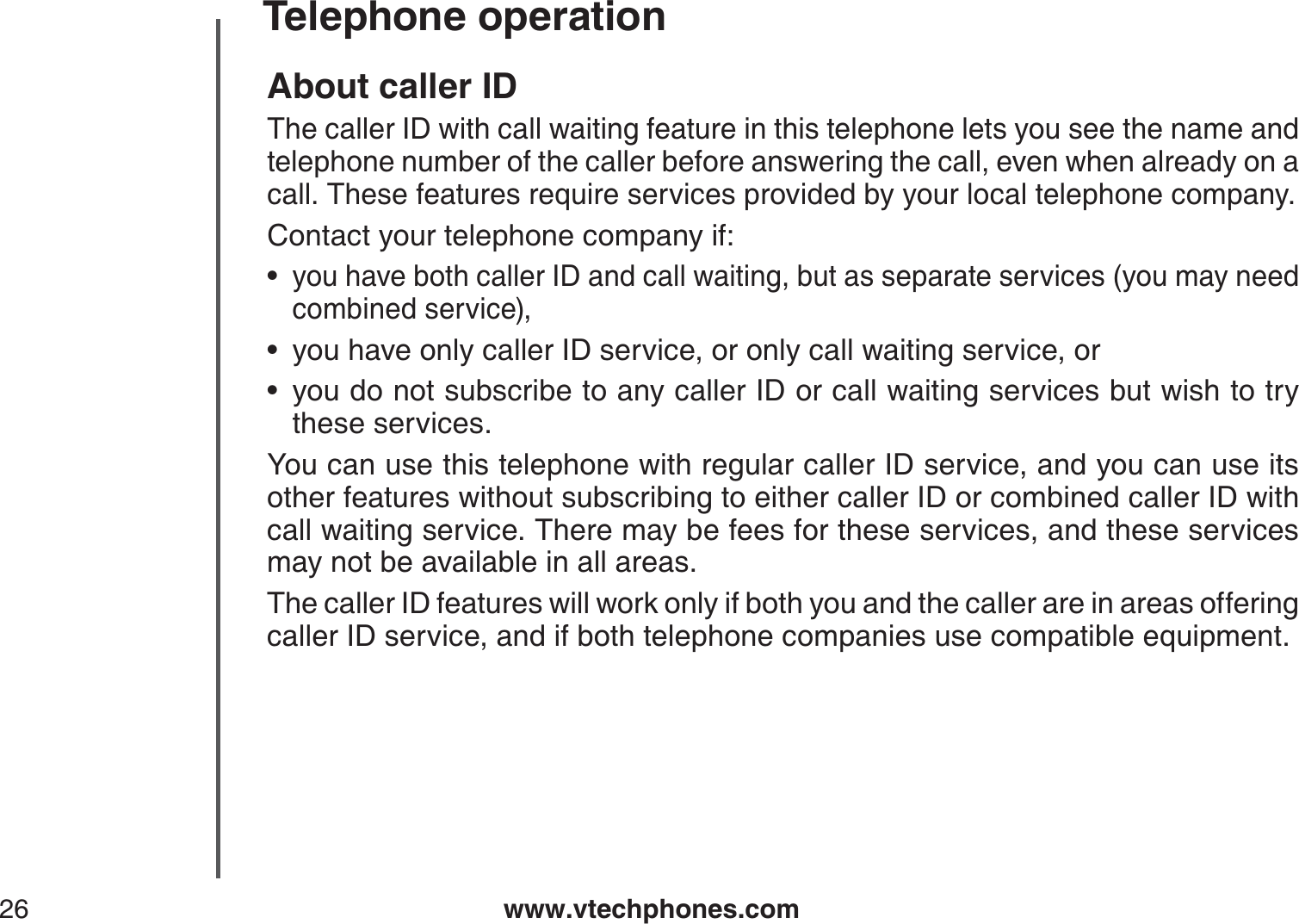 www.vtechphones.com26Telephone operationAbout caller IDThe caller ID with call waiting feature in this telephone lets you see the name and telephone number of the caller before answering the call, even when already on a call. These features require services provided by your local telephone company.Contact your telephone company if:you have both caller ID and call waiting, but as separate services (you may need combined service),you have only caller ID service, or only call waiting service, oryou do not subscribe to any caller ID or call waiting services but wish to try these services.You can use this telephone with regular caller ID service, and you can use its other features without subscribing to either caller ID or combined caller ID with call waiting service. There may be fees for these services, and these services may not be available in all areas.The caller ID features will work only if both you and the caller are in areas offeringcaller ID service, and if both telephone companies use compatible equipment.•••