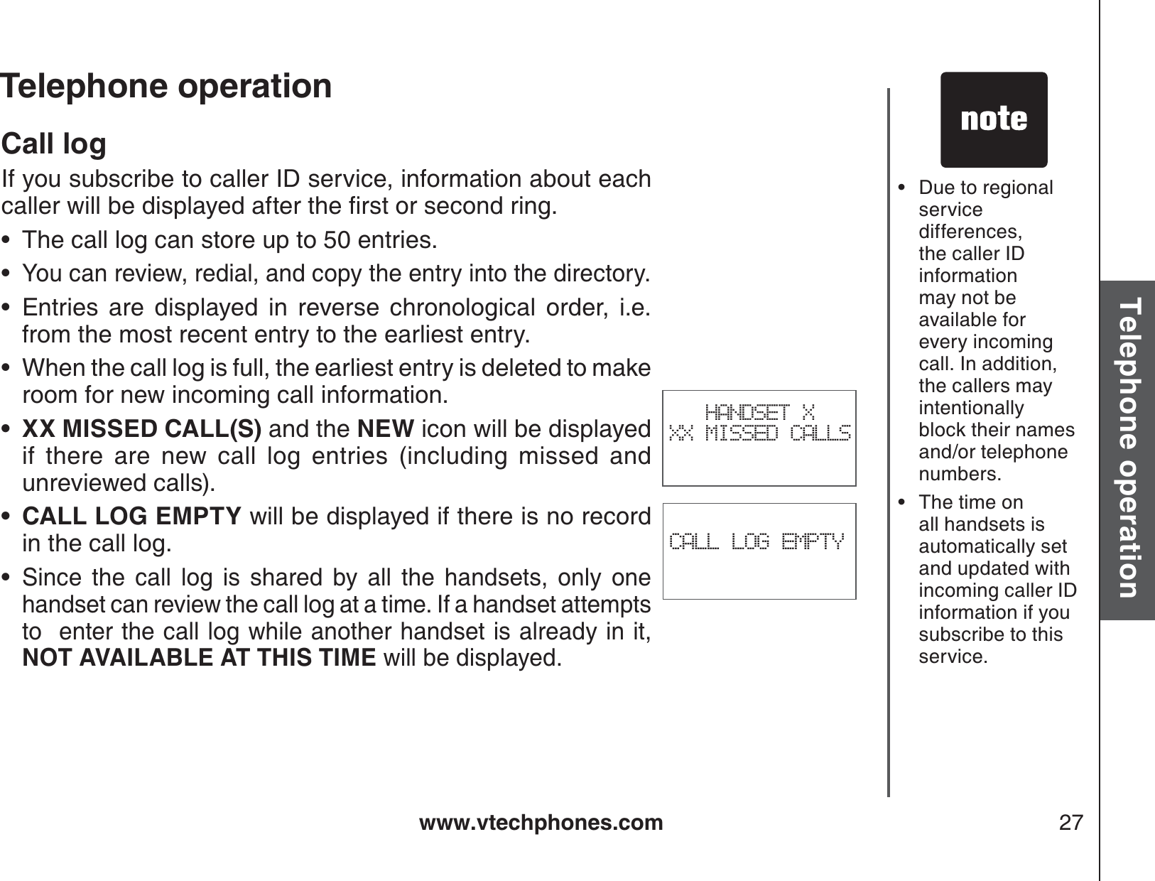 www.vtechphones.com 27Basic operationTelephone operationTelephone operationDue to regional service differences, the caller ID information may not be available for every incoming call. In addition, the callers may intentionally block their names and/or telephone numbers.The time on all handsets isautomatically set and updated with incoming caller ID information if you subscribe to thisservice. ••CALL LOG EMPTYCall logIf you subscribe to caller ID service, information about each ECNNGTYKNNDGFKURNC[GFCHVGTVJGſTUVQTUGEQPFTKPIThe call log can store up to 50 entries.You can review, redial, and copy the entry into the directory.Entries are displayed in reverse chronological order, i.e. from the most recent entry to the earliest entry.When the call log is full, the earliest entry is deleted to make room for new incoming call information.XX MISSED CALL(S) and the NEW icon will be displayed if there are new call log entries (including missed and unreviewed calls).CALL LOG EMPTY will be displayed if there is no record in the call log.Since the call log is shared by all the handsets, only one handset can review the call log at a time. If a handset attempts to  enter the call log while another handset is already in it, NOT AVAILABLE AT THIS TIME will be displayed.•••••••HANDSET X XX MISSED CALLS