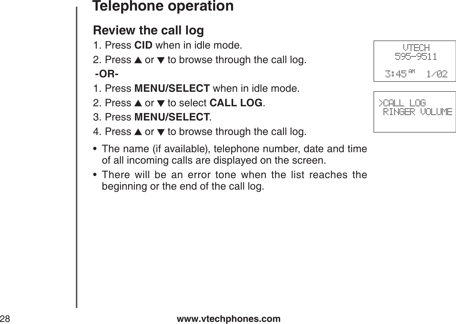 www.vtechphones.com28Telephone operationReview the call log Press CID when in idle mode.Press   or   to browse through the call log.-OR-Press MENU/SELECT when in idle mode.Press   or   to select CALL LOG.Press MENU/SELECT.Press   or   to browse through the call log.The name (if available), telephone number, date and time of all incoming calls are displayed on the screen.There will be an error tone when the list reaches the beginning or the end of the call log.1.2.1.2.3.4.••VTECH595-95113:45 AM 1/02&gt;CALL LOG RINGER VOLUME