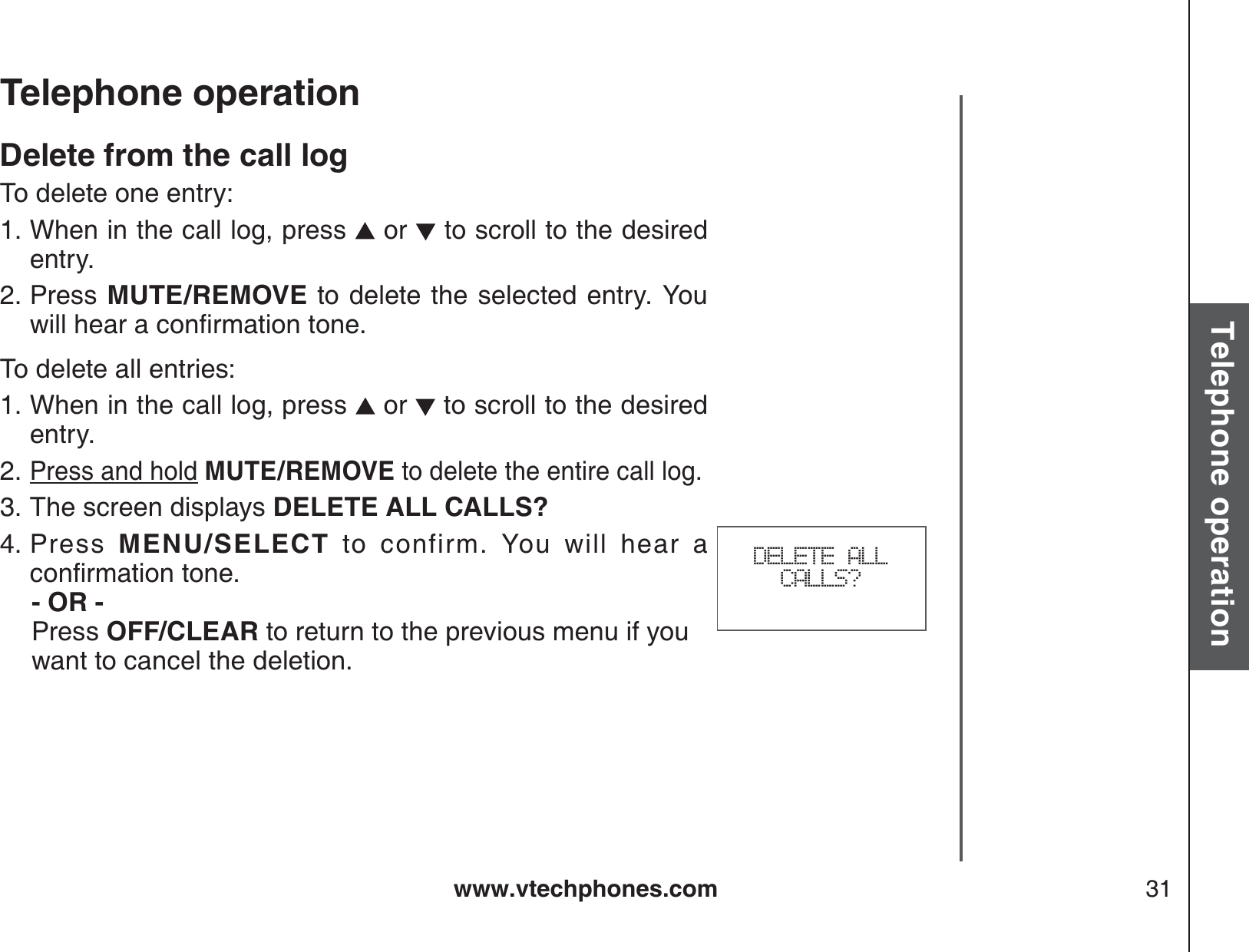 www.vtechphones.com 31Basic operationTelephone operationTelephone operationDelete from the call logTo delete one entry:When in the call log, press   or   to scroll to the desired entry.Press  MUTE/REMOVE to delete the selected entry. You YKNNJGCTCEQPſTOCVKQPVQPGTo delete all entries:When in the call log, press   or   to scroll to the desired entry.Press and hold MUTE/REMOVE to delete the entire call log.The screen displays DELETE ALL CALLS?Press  MENU/SELECT to confirm. You will hear a EQPſTOCVKQPVQPG   - OR -   Press OFF/CLEAR to return to the previous menu if you    want to cancel the deletion.1.2.1.2.3.4. DELETE ALL CALLS?