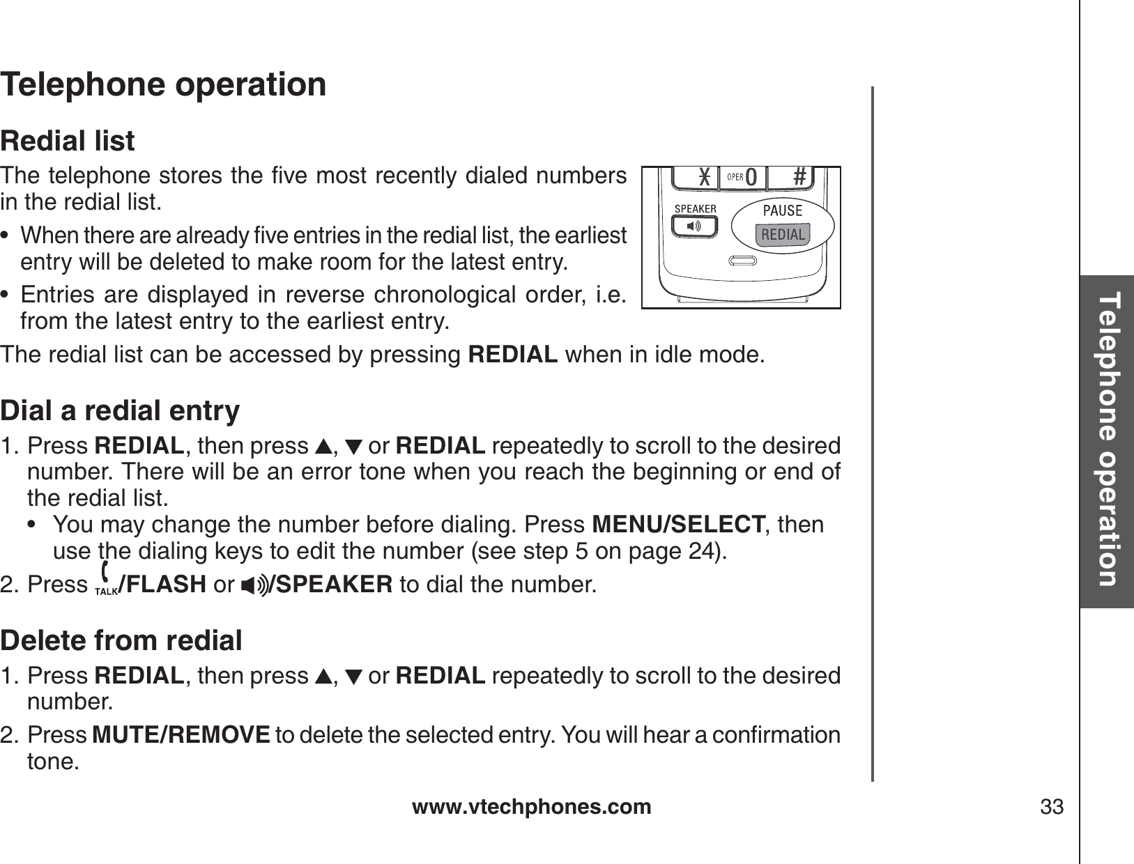 www.vtechphones.com 33Basic operationTelephone operationTelephone operationRedial list6JGVGNGRJQPGUVQTGUVJGſXGOQUVTGEGPVN[FKCNGFPWODGTUin the redial list.9JGPVJGTGCTGCNTGCF[ſXGGPVTKGUKPVJGTGFKCNNKUVVJGGCTNKGUVentry will be deleted to make room for the latest entry.Entries are displayed in reverse chronological order, i.e. from the latest entry to the earliest entry.The redial list can be accessed by pressing REDIAL when in idle mode.Dial a redial entryPress REDIAL, then press  , or REDIAL repeatedly to scroll to the desired number. There will be an error tone when you reach the beginning or end of the redial list.         • You may change the number before dialing. Press MENU/SELECT, then use the dialing keys to edit the number (see step 5 on page 24). Press  /FLASH or  /SPEAKER to dial the number.Delete from redialPress REDIAL, then press  , or REDIAL repeatedly to scroll to the desired number.Press MUTE/REMOVEVQFGNGVGVJGUGNGEVGFGPVT[;QWYKNNJGCTCEQPſTOCVKQPtone.••1.2.1.2.