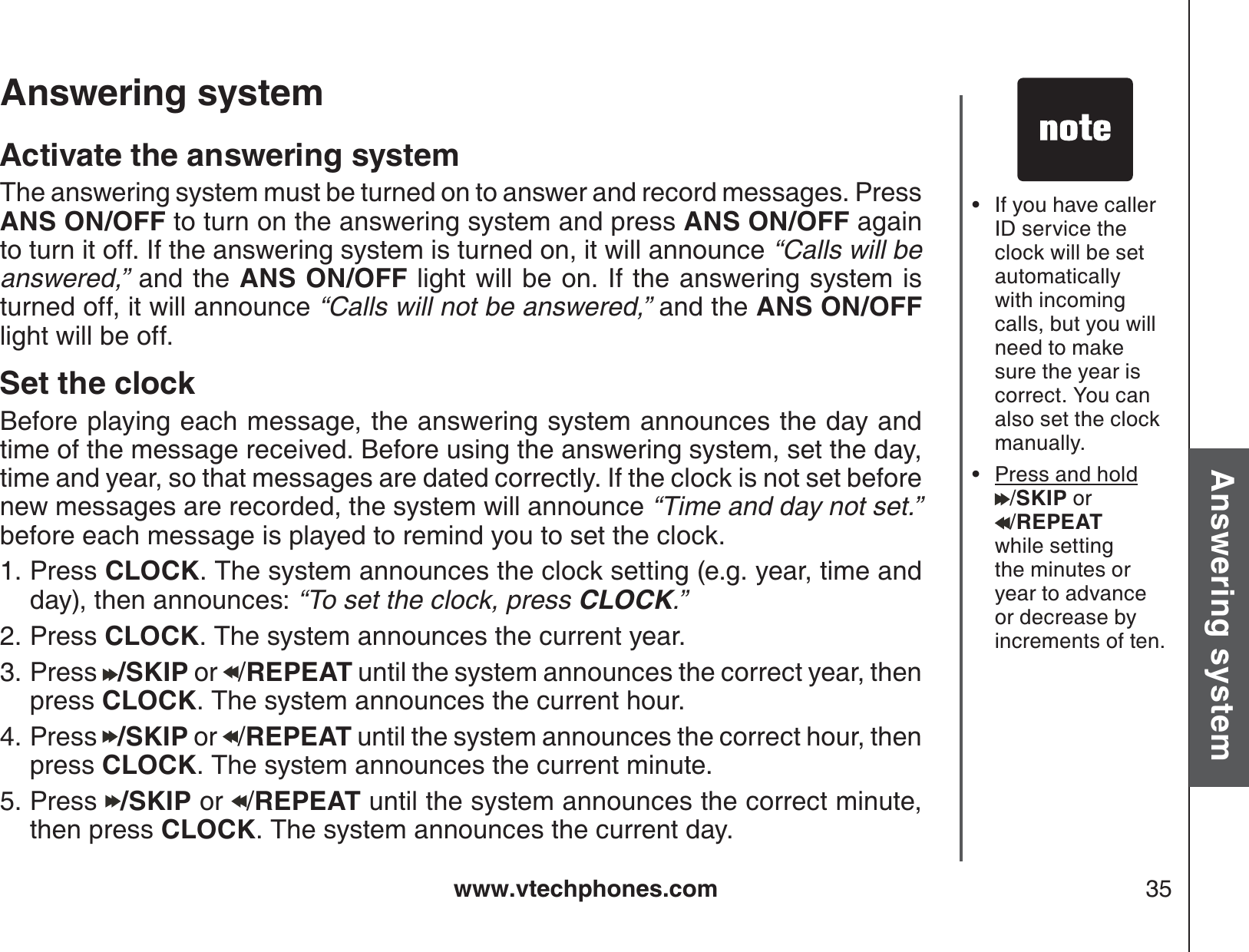 www.vtechphones.com 35Basic operationAnswering systemAnswering system If you have caller ID service the clock will be set automatically with incoming calls, but you will need to make sure the year iscorrect. You can also set the clock manually.Press and hold/SKIP or /REPEATwhile setting the minutes or year to advance or decrease by increments of ten.••Activate the answering systemThe answering system must be turned on to answer and record messages. Press ANS ON/OFF to turn on the answering system and press ANS ON/OFF againto turn it off. If the answering system is turned on, it will announce “Calls will be answered,” and the ANS ON/OFF light will be on. If the answering system isturned off, it will announce “Calls will not be answered,” and the ANS ON/OFFlight will be off.Set the clockBefore playing each message, the answering system announces the day and time of the message received. Before using the answering system, set the day, time and year, so that messages are dated correctly. If the clock is not set before new messages are recorded, the system will announce “Time and day not set.”before each message is played to remind you to set the clock. Press CLOCK. The system announces the clock setting (e.g. year, time and day), then announces: “To set the clock, press CLOCK.”Press CLOCK. The system announces the current year.Press  /SKIP or  /REPEAT until the system announces the correct year, then press CLOCK. The system announces the current hour.Press  /SKIP or  /REPEAT until the system announces the correct hour, then press CLOCK. The system announces the current minute.Press  /SKIP or  /REPEAT until the system announces the correct minute, then press CLOCK. The system announces the current day.1.2.3.4.5.