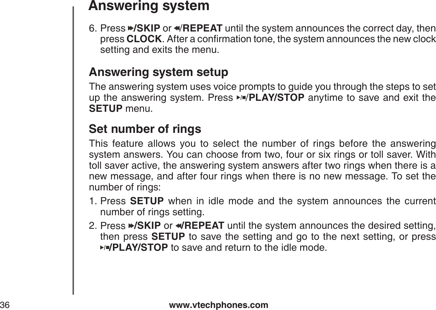 www.vtechphones.com36Answering systemAnswering system setupThe answering system uses voice prompts to guide you through the steps to set up the answering system. Press  /PLAY/STOP anytime to save and exit the SETUP menu. Set number of ringsThis feature allows you to select the number of rings before the answering system answers. You can choose from two, four or six rings or toll saver. With toll saver active, the answering system answers after two rings when there is a new message, and after four rings when there is no new message. To set the number of rings:Press  SETUP when in idle mode and the system announces the current number of rings setting.Press  /SKIP or  /REPEAT until the system announces the desired setting, then press SETUP to save the setting and go to the next setting, or press      /PLAY/STOP to save and return to the idle mode.1.2.Press  /SKIP or  /REPEAT until the system announces the correct day, then press CLOCK#HVGTCEQPſTOCVKQPVQPGVJGU[UVGOCPPQWPEGUVJGPGYENQEMsetting and exits the menu.6.