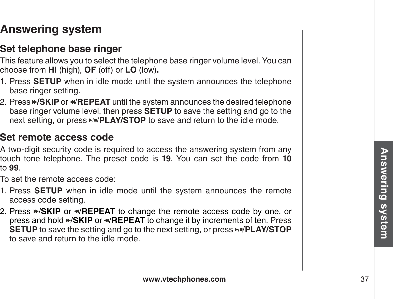 www.vtechphones.com 37Basic operationAnswering systemAnswering system Set telephone base ringerThis feature allows you to select the telephone base ringer volume level. You can choose from HI (high), OF (off) or LO (low).Press SETUP when in idle mode until the system announces the telephone base ringer setting.Press  /SKIP or  /REPEAT until the system announces the desired telephone base ringer volume level, then press SETUP to save the setting and go to the next setting, or press  /PLAY/STOP to save and return to the idle mode.Set remote access code A two-digit security code is required to access the answering system from any touch tone telephone. The preset code is 19. You can set the code from 10           to 99.To set the remote access code:Press  SETUP when in idle mode until the system announces the remote access code setting.Press /SKIP or /REPEAT to change the remote access code by one, or press and hold /SKIP or /REPEAT to change it by increments of ten. Press SETUP to save the setting and go to the next setting, or press  /PLAY/STOP to save and return to the idle mode.1.2.1.2.