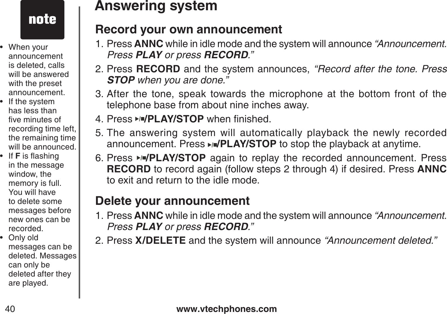 www.vtechphones.com40Answering systemRecord your own announcementPress ANNC while in idle mode and the system will announce “Announcement. Press PLAY or press RECORD.”Press RECORD and the system announces, “Record after the tone. Press STOP when you are done.”After the tone, speak towards the microphone at the bottom front of the telephone base from about nine inches away.Press  /PLAY/STOPYJGPſPKUJGFThe answering system will automatically playback the newly recorded announcement. Press  /PLAY/STOP to stop the playback at anytime.Press  /PLAY/STOP again to replay the recorded announcement. Press RECORD to record again (follow steps 2 through 4) if desired. Press ANNCto exit and return to the idle mode.Delete your announcementPress ANNC while in idle mode and the system will announce “Announcement. Press PLAY or press RECORD.”Press X/DELETE and the system will announce “Announcement deleted.”1.2.3.4.5.6.1.2.When your announcement is deleted, calls will be answered with the preset announcement.If the system has less than ſXGOKPWVGUQHrecording time left, the remaining time will be announced.If FKUƀCUJKPIin the message window, the memory is full. You will have to delete some messages before new ones can be recorded.Only old messages can be deleted. Messages can only be deleted after they are played.••••