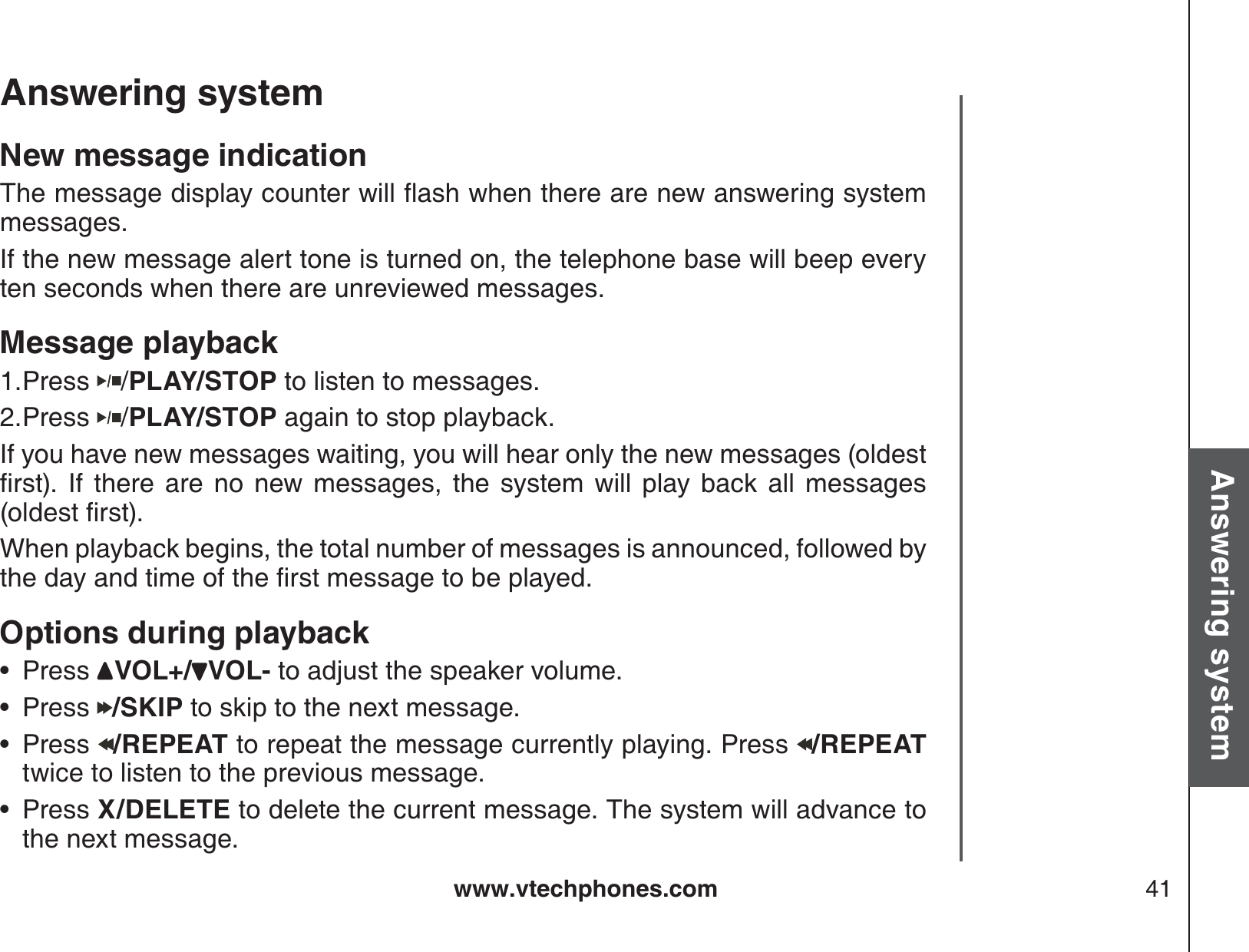 www.vtechphones.com 41Basic operationAnswering systemAnswering system New message indication6JGOGUUCIGFKURNC[EQWPVGTYKNNƀCUJYJGPVJGTGCTGPGYCPUYGTKPIU[UVGOmessages.If the new message alert tone is turned on, the telephone base will beep every ten seconds when there are unreviewed messages.Message playbackPress  /PLAY/STOP to listen to messages. Press  /PLAY/STOP again to stop playback.If you have new messages waiting, you will hear only the new messages (oldest ſTUV +H VJGTG CTG PQ PGY OGUUCIGU VJG U[UVGO YKNN RNC[ DCEM CNN OGUUCIGUQNFGUVſTUVWhen playback begins, the total number of messages is announced, followed by VJGFC[CPFVKOGQHVJGſTUVOGUUCIGVQDGRNC[GFOptions during playbackPress  VOL+/ VOL- to adjust the speaker volume.Press  /SKIP to skip to the next message.Press  /REPEAT to repeat the message currently playing. Press  /REPEAT twice to listen to the previous message.Press X/DELETE to delete the current message. The system will advance to the next message.1.2.••••