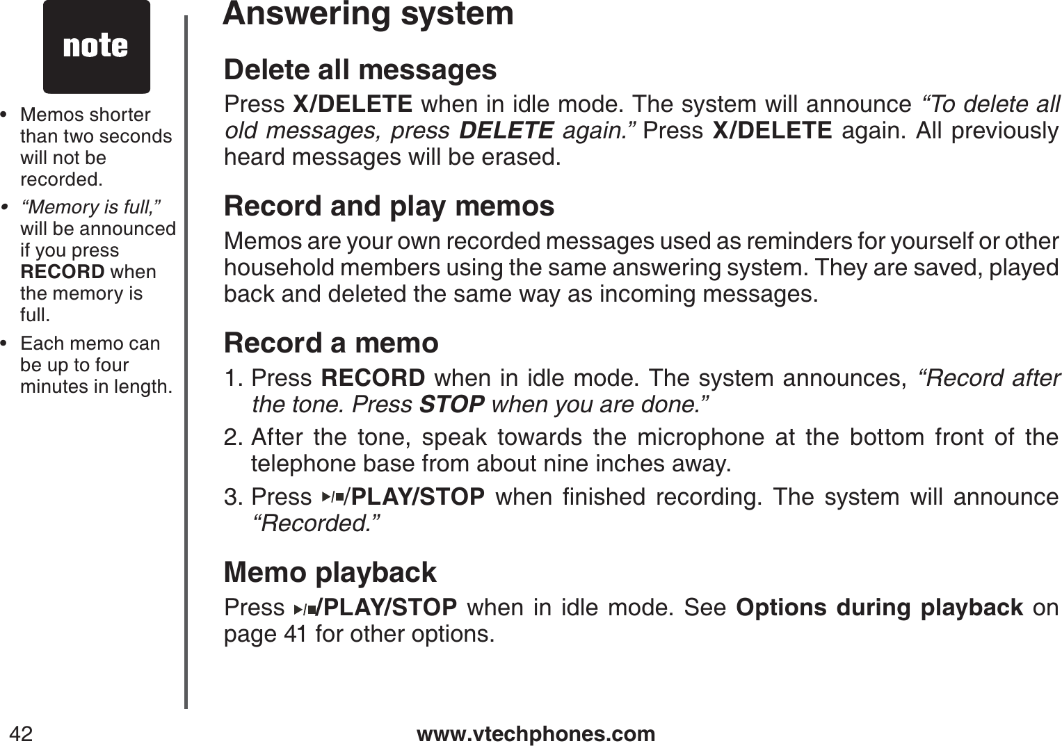 www.vtechphones.com42Answering systemDelete all messagesPress X/DELETE when in idle mode. The system will announce “To delete all old messages, press DELETE again.” Press X/DELETE again. All previously heard messages will be erased.Record and play memosMemos are your own recorded messages used as reminders for yourself or other household members using the same answering system. They are saved, played back and deleted the same way as incoming messages.Record a memoPress RECORD when in idle mode. The system announces, “Record after the tone. Press STOP when you are done.” After the tone, speak towards the microphone at the bottom front of the telephone base from about nine inches away.Press  /PLAY/STOPYJGPſPKUJGFTGEQTFKPI6JGU[UVGOYKNNCPPQWPEG“Recorded.”Memo playbackPress  /PLAY/STOP when in idle mode. See Options during playback on page 41 for other options.1.2.3.Memos shorter than two seconds will not be recorded.“Memory is full,” will be announced if you press RECORD when the memory isfull.Each memo can be up to four minutes in length.•••